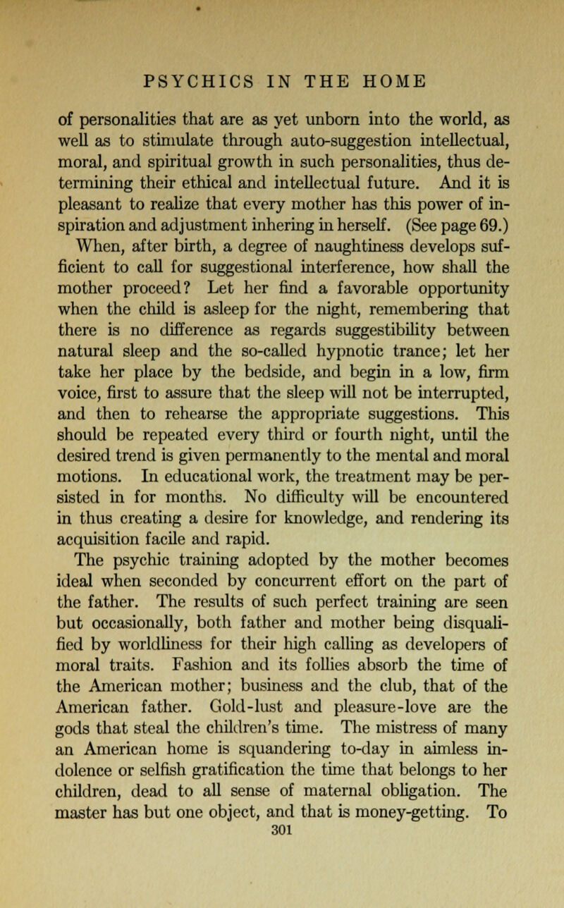 of personalities that are as yet unborn into the world, as well as to stimulate through auto-suggestion intellectual, moral, and spiritual growth in such personalities, thus de- termining their ethical and intellectual future. And it is pleasant to realize that every mother has this power of in- spiration and adjustment inhering in herself. (See page 69.) When, after birth, a degree of naughtiness develops suf- ficient to call for suggestional interference, how shall the mother proceed? Let her find a favorable opportunity when the child is asleep for the night, remembering that there is no difference as regards suggestibility between natural sleep and the so-called hypnotic trance; let her take her place by the bedside, and begin in a low, firm voice, first to assure that the sleep will not be interrupted, and then to rehearse the appropriate suggestions. This should be repeated every third or fourth night, until the desired trend is given permanently to the mental and moral motions. In educational work, the treatment may be per- sisted in for months. No difficulty will be encountered in thus creating a desire for knowledge, and rendering its acquisition facile and rapid. The psychic training adopted by the mother becomes ideal when seconded by concurrent effort on the part of the father. The results of such perfect training are seen but occasionally, both father and mother being disquali- fied by worldliness for their high calling as developers of moral traits. Fashion and its follies absorb the time of the American mother; business and the club, that of the American father. Gold-lust and pleasure-love are the gods that steal the children's time. The mistress of many an American home is squandering to-day in aimless in- dolence or selfish gratification the time that belongs to her children, dead to all sense of maternal obligation. The master has but one object, and that is money-getting. To