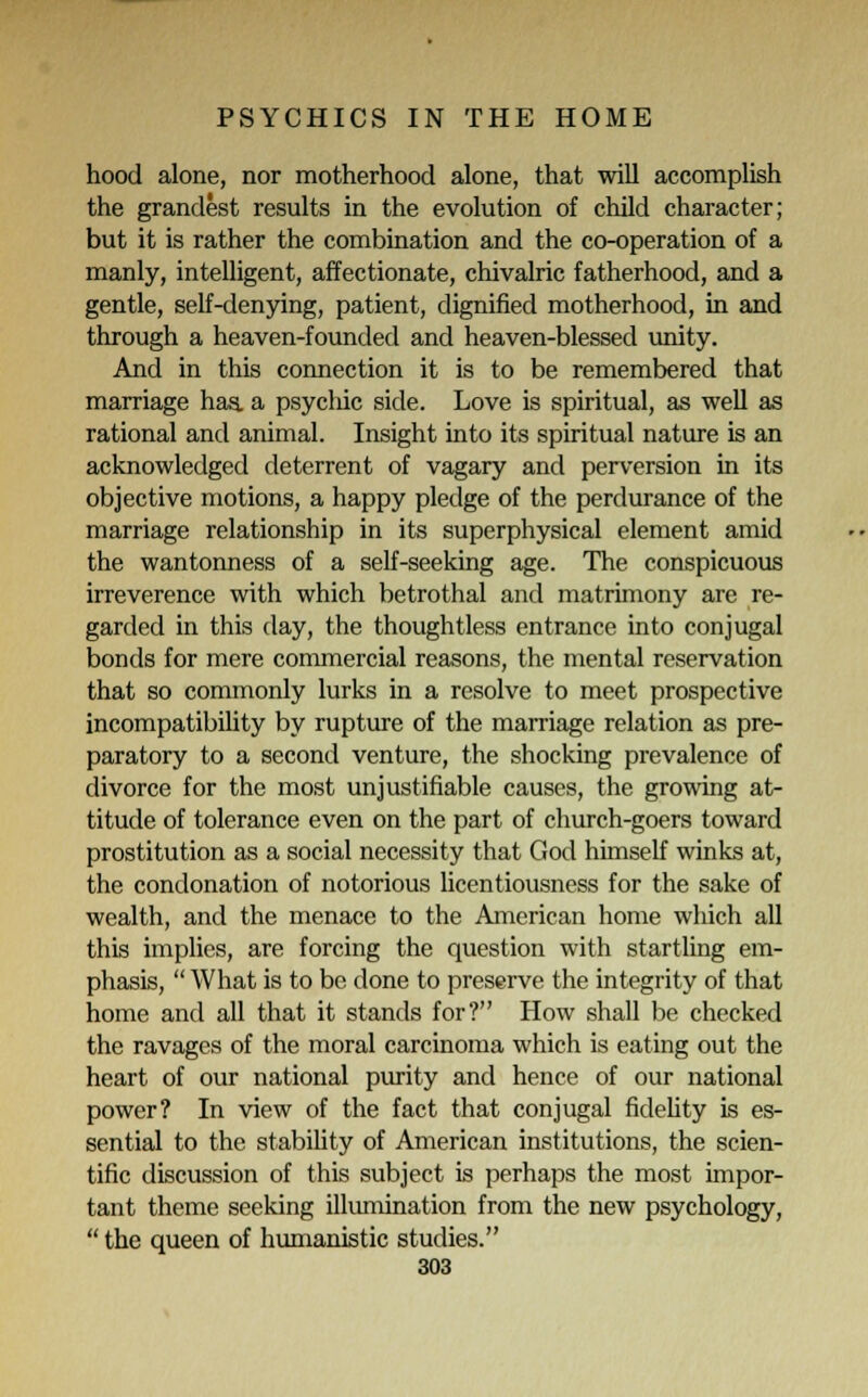 hood alone, nor motherhood alone, that will accomplish the grandest results in the evolution of child character; but it is rather the combination and the co-operation of a manly, intelligent, affectionate, chivalric fatherhood, and a gentle, self-denying, patient, dignified motherhood, in and through a heaven-founded and heaven-blessed unity. And in this connection it is to be remembered that marriage has. a psychic side. Love is spiritual, as well as rational and animal. Insight into its spiritual nature is an acknowledged deterrent of vagary and perversion in its objective motions, a happy pledge of the perdurance of the marriage relationship in its superphysical element amid the wantonness of a self-seeking age. The conspicuous irreverence with which betrothal and matrimony are re- garded in this day, the thoughtless entrance into conjugal bonds for mere commercial reasons, the mental reservation that so commonly lurks in a resolve to meet prospective incompatibility by rupture of the marriage relation as pre- paratory to a second venture, the shocking prevalence of divorce for the most unjustifiable causes, the growing at- titude of tolerance even on the part of church-goers toward prostitution as a social necessity that God himself winks at, the condonation of notorious licentiousness for the sake of wealth, and the menace to the American home which all this implies, are forcing the question with startling em- phasis,  What is to be done to preserve the integrity of that home and all that it stands for? How shall be checked the ravages of the moral carcinoma which is eating out the heart of our national purity and hence of our national power? In view of the fact that conjugal fidelity is es- sential to the stability of American institutions, the scien- tific discussion of this subject is perhaps the most impor- tant theme seeking illumination from the new psychology,  the queen of humanistic studies.