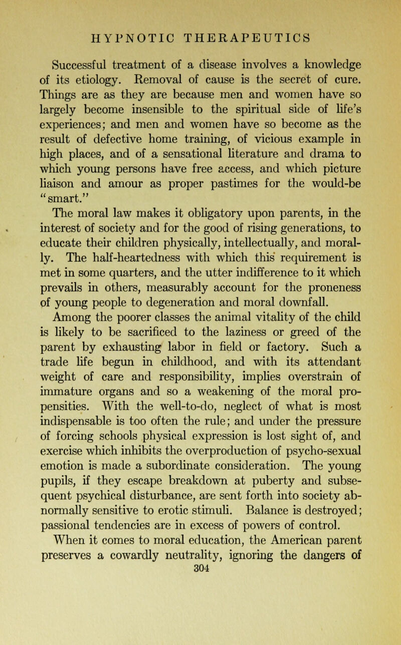 Successful treatment of a disease involves a knowledge of its etiology. Removal of cause is the secret of cure. Things are as they are because men and women have so largely become insensible to the spiritual side of life's experiences; and men and women have so become as the result of defective home training, of vicious example in high places, and of a sensational literature and drama to which young persons have free access, and which picture liaison and amour as proper pastimes for the would-be smart. The moral law makes it obligatory upon parents, in the interest of society and for the good of rising generations, to educate their children physically, intellectually, and moral- ly. The half-heartedness with which this requirement is met in some quarters, and the utter indifference to it which prevails in others, measurably account for the proneness of young people to degeneration and moral downfall. Among the poorer classes the animal vitality of the child is likely to be sacrificed to the laziness or greed of the parent by exhausting labor in field or factory. Such a trade life begun in childhood, and with its attendant weight of care and responsibility, implies overstrain of immature organs and so a weakening of the moral pro- pensities. With the well-to-do, neglect of what is most indispensable is too often the rule; and under the pressure of forcing schools physical expression is lost sight of, and exercise which inhibits the overproduction of psycho-sexual emotion is made a subordinate consideration. The young pupils, if they escape breakdown at puberty and subse- quent psychical disturbance, are sent forth into society ab- normally sensitive to erotic stimuli. Balance is destroyed; passional tendencies are in excess of powers of control. When it comes to moral education, the American parent preserves a cowardly neutrality, ignoring the dangers of