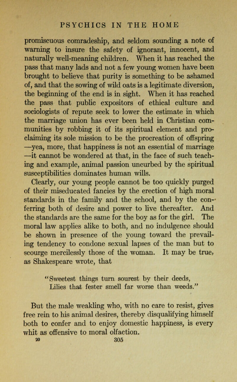promiscuous comradeship, and seldom sounding a note of warning to insure the safety of ignorant, innocent, and naturally well-meaning children. When it has reached the pass that many lads and not a few young women have been brought to believe that purity is something to be ashamed of, and that the sowing of wild oats is a legitimate diversion, the beginning of the end is in sight. When it has reached the pass that public expositors of ethical culture and sociologists of repute seek to lower the estimate in which the marriage union has ever been held in Christian com- munities by robbing it of its spiritual element and pro- claiming its sole mission to be the procreation of offspring —yea, more, that happiness is not an essential of marriage —it cannot be wondered at that, in the face of such teach- ing and example, animal passion uncurbed by the spiritual susceptibilities dominates human wills. Clearly, our young people cannot be too quickly purged of their miseducated fancies by the erection of high moral standards in the family and the school, and by the con- ferring both of desire and power to live thereafter. And the standards are the same for the boy as for the girl. The moral law applies alike to both, and no indulgence should be shown in presence of the young toward the prevail- ing tendency to condone sexual lapses of the man but to scourge mercilessly those of the woman. It may be true, as Shakespeare wrote, that Sweetest things turn sourest by their deeds, Lilies that fester smell far worse than weeds. But the male weakling who, with no care to resist, gives free rein to his animal desires, thereby disqualifying himself both to confer and to enjoy domestic happiness, is every whit as offensive to moral olfaction.