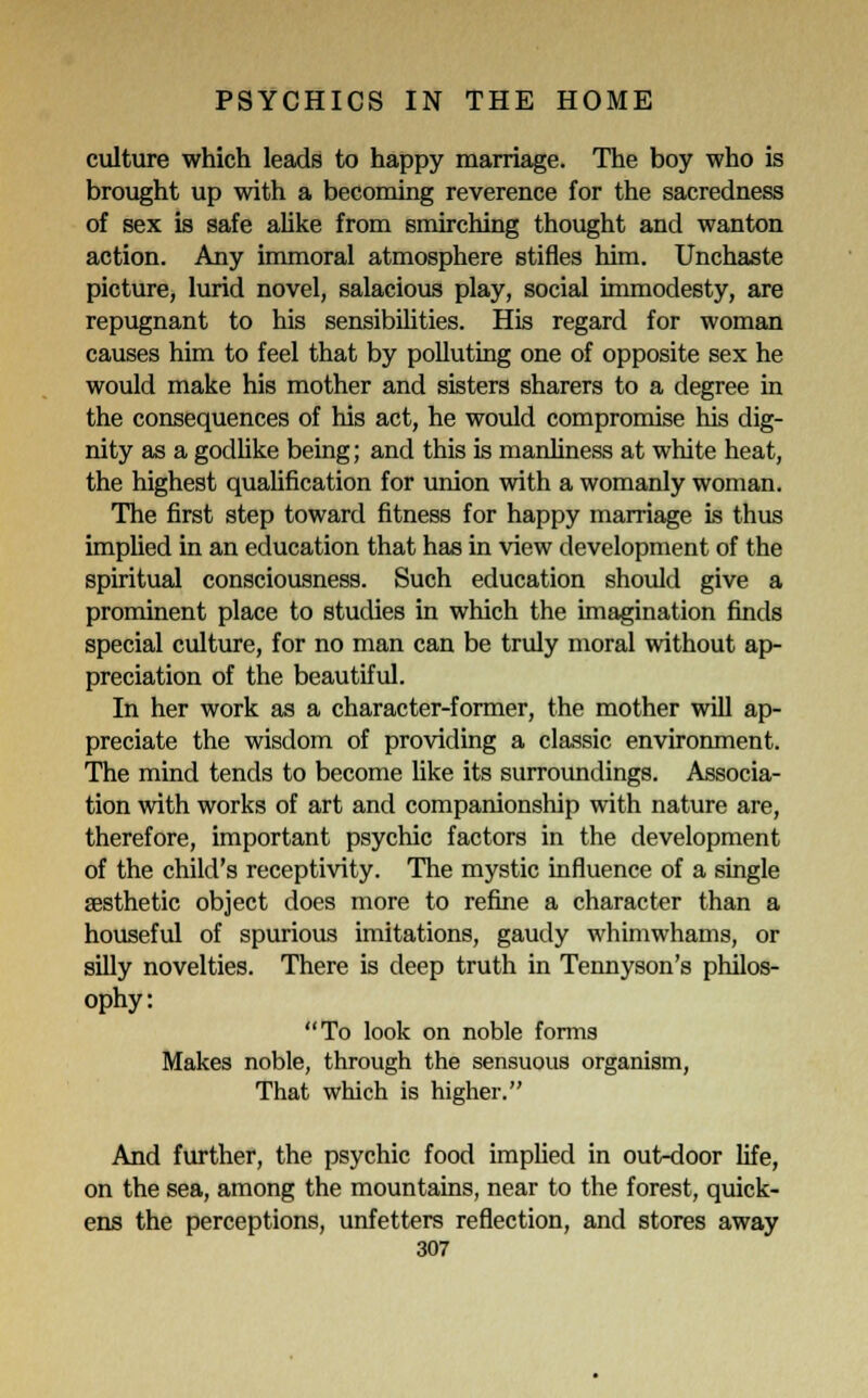 culture which leads to happy marriage. The boy who is brought up with a becoming reverence for the sacredness of sex is safe alike from smirching thought and wanton action. Any immoral atmosphere stifles him. Unchaste picture, lurid novel, salacious play, social immodesty, are repugnant to his sensibilities. His regard for woman causes him to feel that by polluting one of opposite sex he would make his mother and sisters sharers to a degree in the consequences of his act, he would compromise his dig- nity as a godlike being; and this is manliness at white heat, the highest qualification for union with a womanly woman. The first step toward fitness for happy marriage is thus implied in an education that has in view development of the spiritual consciousness. Such education should give a prominent place to studies in which the imagination finds special culture, for no man can be truly moral without ap- preciation of the beautiful. In her work as a character-former, the mother will ap- preciate the wisdom of providing a classic environment. The mind tends to become like its surroundings. Associa- tion with works of art and companionship with nature are, therefore, important psychic factors in the development of the child's receptivity. The mystic influence of a single aesthetic object does more to refine a character than a houseful of spurious imitations, gaudy whimwhams, or silly novelties. There is deep truth in Tennyson's philos- ophy: To look on noble forms Makes noble, through the sensuous organism, That which is higher. And further, the psychic food implied in out-door life, on the sea, among the mountains, near to the forest, quick- ens the perceptions, unfetters reflection, and stores away
