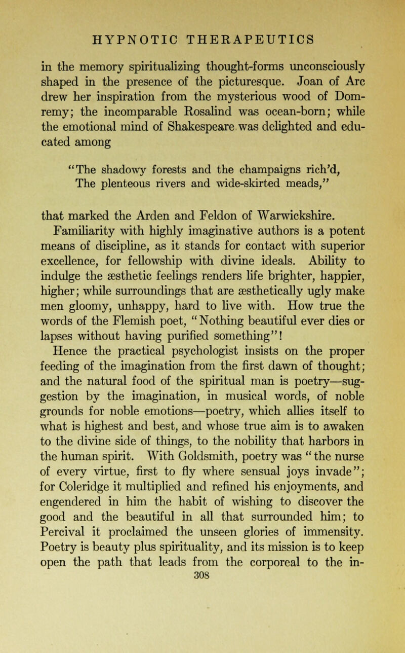 in the memory spiritualizing thought-forms unconsciously shaped in the presence of the picturesque. Joan of Arc drew her inspiration from the mysterious wood of Dom- remy; the incomparable Rosalind was ocean-born; while the emotional mind of Shakespeare was delighted and edu- cated among The shadowy forests and the champaigns rich'd, The plenteous rivers and wide-skirted meads, that marked the Arden and Feldon of Warwickshire. Familiarity with highly imaginative authors is a potent means of discipline, as it stands for contact with superior excellence, for fellowship with divine ideals. Ability to indulge the aesthetic feelings renders life brighter, happier, higher; while surroundings that are aesthetically ugly make men gloomy, unhappy, hard to live with. How true the words of the Flemish poet,  Nothing beautiful ever dies or lapses without having purified something! Hence the practical psychologist insists on the proper feeding of the imagination from the first dawn of thought; and the natural food of the spiritual man is poetry—sug- gestion by the imagination, in musical words, of noble grounds for noble emotions—poetry, which allies itself to what is highest and best, and whose true aim is to awaken to the divine side of things, to the nobility that harbors in the human spirit. With Goldsmith, poetry was  the nurse of every virtue, first to fly where sensual joys invade; for Coleridge it multiplied and refined his enjoyments, and engendered in him the habit of wishing to discover the good and the beautiful in all that surrounded him; to Percival it proclaimed the unseen glories of immensity. Poetry is beauty plus spirituality, and its mission is to keep open the path that leads from the corporeal to the in-