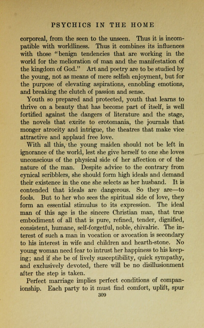 corporeal, from the seen to the unseen. Thus it is incom- patible with worldliness. Thus it combines its influences with those benign tendencies that are working in the world for the melioration of man and the manifestation of the kingdom of God. Art and poetry are to be studied by the young, not as means of mere selfish enjoyment, but for the purpose of elevating aspirations, ennobling emotions, and breaking the clutch of passion and sense. Youth so prepared and protected, youth that learns to thrive on a beauty that has become part of itself, is well fortified against the dangers of literature and the stage, the novels that excite to erotomania, the journals that monger atrocity and intrigue, the theatres that make vice attractive and applaud free love. With all this, the young maiden should not be left in ignorance of the world, lest she give herself to one she loves unconscious of the physical side of her affection or of the nature of the man. Despite advice to the contrary from cynical scribblers, she should form high ideals and demand their existence in the one she selects as her husband. It is contended that ideals are dangerous. So they are—to fools. But to her who sees the spiritual side of love, they form an essential stimulus to its expression. The ideal man of this age is the sincere Christian man, that true embodiment of all that is pure, refined, tender, dignified, consistent, humane, self-forgetful, noble, chivalric. The in- terest of such a man in vocation or avocation is secondary to his interest in wife and children and hearth-stone. No young woman need fear to intrust her happiness to his keep- ing; and if she be of lively susceptibility, quick sympathy, and exclusively devoted, there will be no disillusionment after the step is taken. Perfect marriage implies perfect conditions of compan- ionship. Each party to it must find comfort, uplift, spur