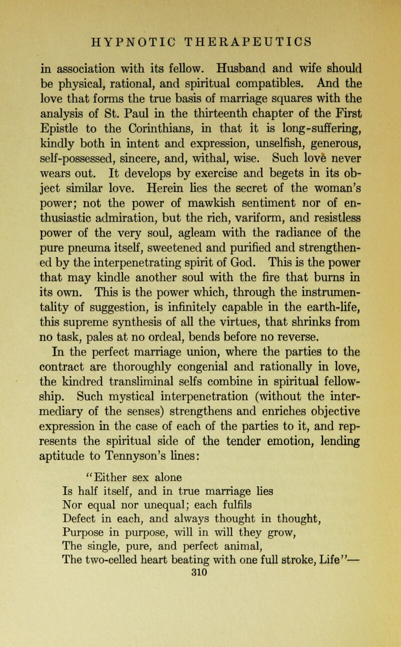 in association with its fellow. Husband and wife should be physical, rational, and spiritual compatibles. And the love that forms the true basis of marriage squares with the analysis of St. Paul in the thirteenth chapter of the First Epistle to the Corinthians, in that it is long-suffering, kindly both in intent and expression, unselfish, generous, self-possessed, sincere, and, withal, wise. Such love never wears out. It develops by exercise and begets in its ob- ject similar love. Herein lies the secret of the woman's power; not the power of mawkish sentiment nor of en- thusiastic admiration, but the rich, variform, and resistless power of the very soul, agleam with the radiance of the pure pneuma itself, sweetened and purified and strengthen- ed by the interpenetrating spirit of God. This is the power that may kindle another soul with the fire that burns in its own. This is the power which, through the instrumen- tality of suggestion, is infinitely capable in the earth-life, this supreme synthesis of all the virtues, that shrinks from no task, pales at no ordeal, bends before no reverse. In the perfect marriage union, where the parties to the contract are thoroughly congenial and rationally in love, the kindred transliminal selfs combine in spiritual fellow- ship. Such mystical interpenetration (without the inter- mediary of the senses) strengthens and enriches objective expression in the case of each of the parties to it, and rep- resents the spiritual side of the tender emotion, lending aptitude to Tennyson's lines: Either sex alone Is half itself, and in true marriage lies Nor equal nor unequal; each fulfils Defect in each, and always thought in thought, Purpose in purpose, will in will they grow, The single, pure, and perfect animal, The two-celled heart beating with one full stroke, Life—