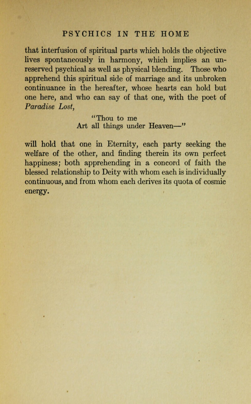 that interfusion of spiritual parts which holds the objective lives spontaneously in harmony, which implies an un- reserved psychical as well as physical blending. Those who apprehend this spiritual side of marriage and its unbroken continuance in the hereafter, whose hearts can hold but one here, and who can say of that one, with the poet of Paradise Lost, Thou to me Art all things under Heaven— will hold that one in Eternity, each party seeking the welfare of the other, and finding therein its own perfect happiness; both apprehending in a concord of faith the blessed relationship to Deity with whom each is individually continuous, and from whom each derives its quota of cosmic energy.