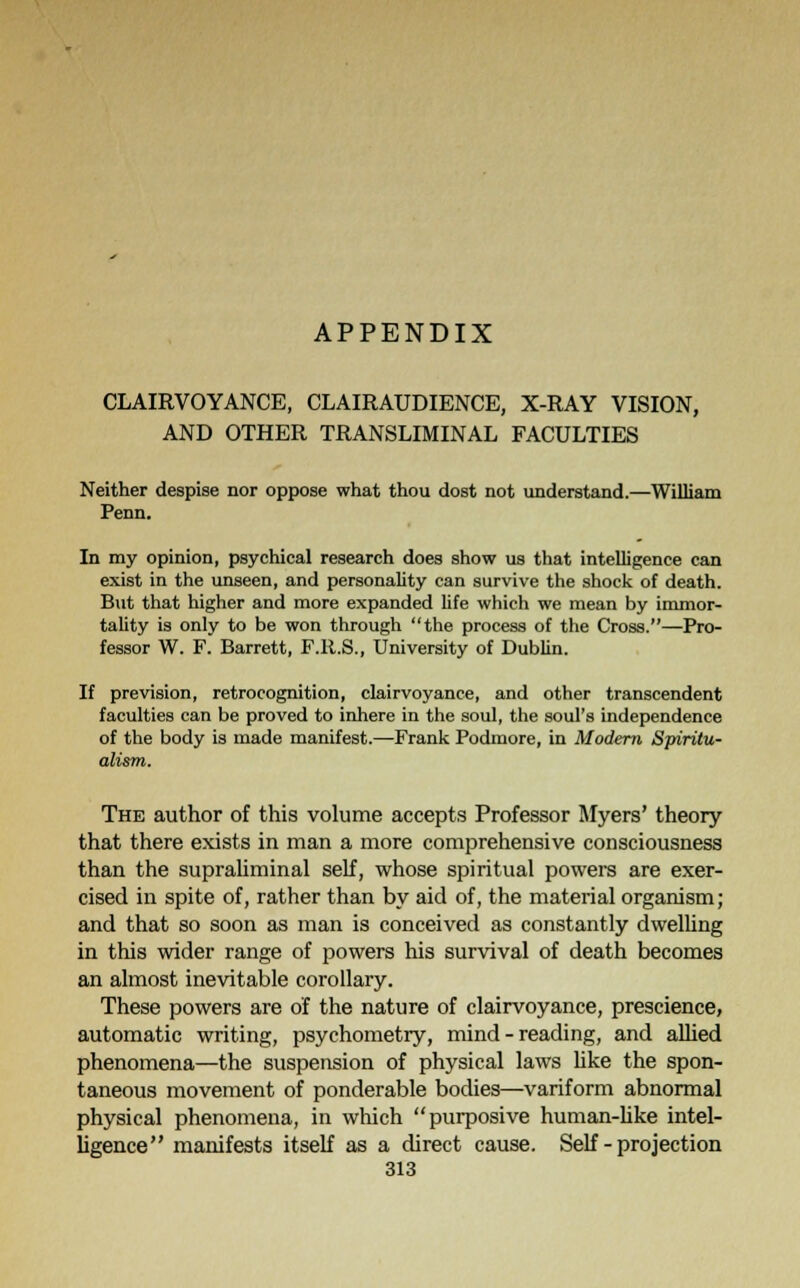 CLAIRVOYANCE, CLAIRAUDIENCE, X-RAY VISION, AND OTHER TRANSLUMINAL FACULTIES Neither despise nor oppose what thou dost not understand.—William Penn. In my opinion, psychical research does show us that intelligence can exist in the unseen, and personality can survive the shock of death. But that higher and more expanded life which we mean by immor- tality is only to be won through the process of the Cross.—Pro- fessor W. F. Barrett, F.R.S., University of Dublin. If prevision, retrocognition, clairvoyance, and other transcendent faculties can be proved to inhere in the soul, the soul's independence of the body is made manifest.—Frank Podmore, in Modern Spiritu- alism. The author of this volume accepts Professor Myers' theory that there exists in man a more comprehensive consciousness than the supraliminal self, whose spiritual powers are exer- cised in spite of, rather than by aid of, the material organism; and that so soon as man is conceived as constantly dwelling in this wider range of powers his survival of death becomes an almost inevitable corollary. These powers are of the nature of clairvoyance, prescience, automatic writing, psychometry, mind - reading, and allied phenomena—the suspension of physical laws like the spon- taneous movement of ponderable bodies—variform abnormal physical phenomena, in which purposive human-like intel- ligence manifests itself as a direct cause. Self - projection