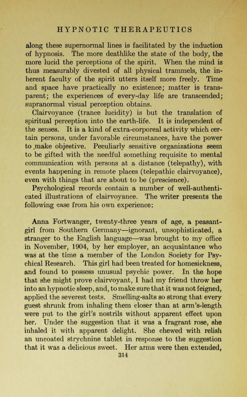 along these supernormal lines is facilitated by the induction of hypnosis. The more deathlike the state of the body, the more lucid the perceptions of the spirit. When the mind is thus measurably divested of all physical trammels, the in- herent faculty of the spirit utters itself more freely. Time and space have practically no existence; matter is trans- parent; the experiences of every-day life are transcended; supranormal visual perception obtains. Clairvoyance (trance lucidity) is but the translation of spiritual perception into the earth-life. It is independent of the senses. It is a kind of extra-corporeal activity which cer- tain persons, under favorable circumstances, have the power to .make objective. Peculiarly sensitive organizations seem to be gifted with the needful something requisite to mental communication with persons at a distance (telepathy), with events happening in remote places (telepathic clairvoyance), even with things that are about to be (prescience). Psychological records contain a number of well-authenti- cated illustrations of clairvoyance. The writer presents the following case from his own experience: Anna Fortwanger, twenty-three years of age, a peasant- girl from Southern Germany—ignorant, unsophisticated, a stranger to the English language—was brought to my office in November, 1904, by her employer, an acquaintance who was at the time a member of the London Society for Psy- chical Research. This girl had been treated for homesickness, and found to possess unusual psychic power. In the hope that she might prove clairvoyant, I had my friend throw her into an hypnotic sleep, and, to make sure that it was not feigned, applied the severest tests. Smelling-salts so strong that every guest shrunk from inhaling them closer than at arm's-length were put to the girl's nostrils without apparent effect upon her. Under the suggestion that it was a fragrant rose, she inhaled it with apparent delight. She chewed with relish an uncoated strychnine tablet in response to the suggestion that it was a delicious sweet. Her arms were then extended,