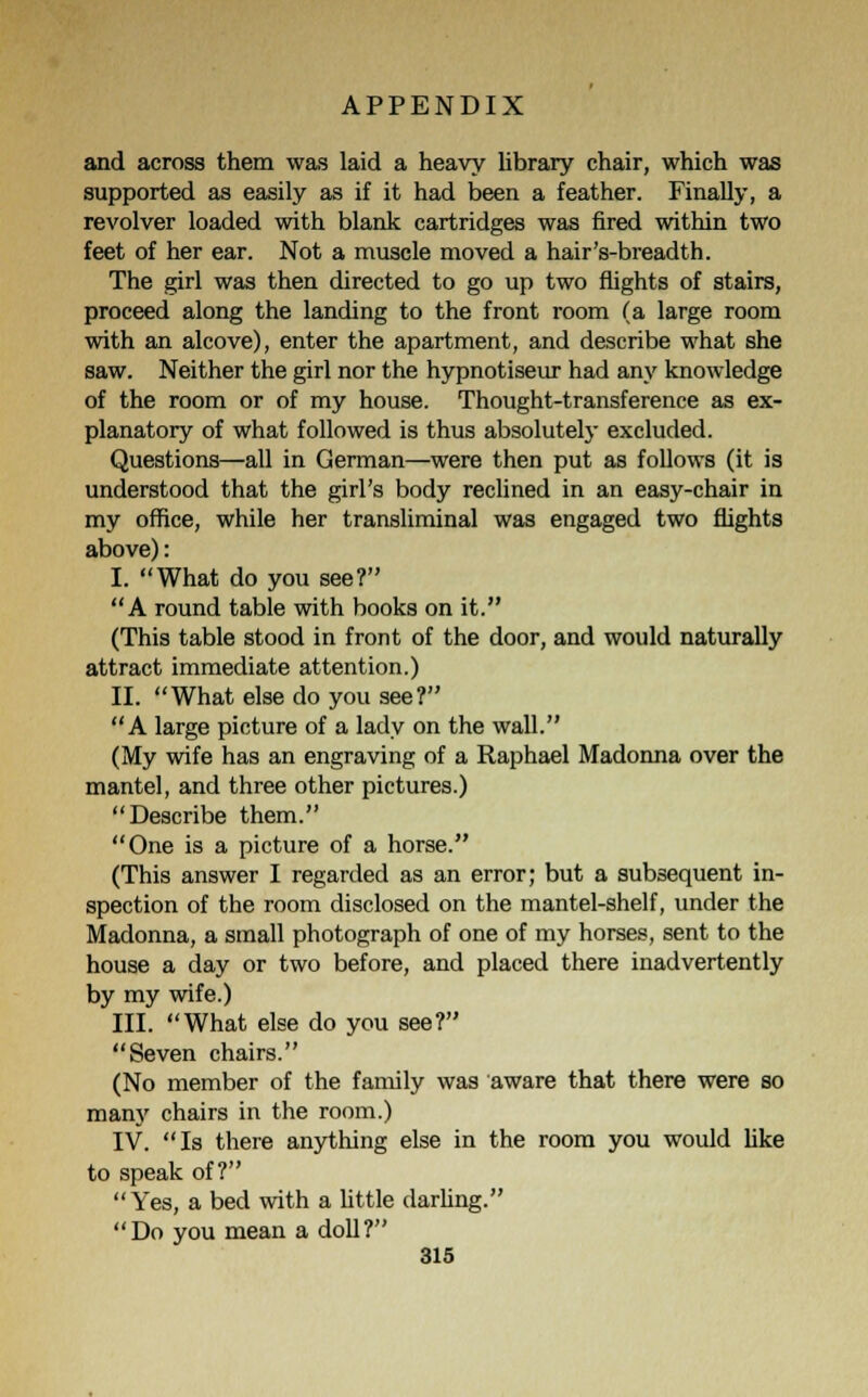 and across them was laid a heavy library chair, which was supported as easily as if it had been a feather. Finally, a revolver loaded with blank cartridges was fired within two feet of her ear. Not a muscle moved a hair's-breadth. The girl was then directed to go up two flights of stairs, proceed along the landing to the front room (a large room with an alcove), enter the apartment, and describe what she saw. Neither the girl nor the hypnotiseur had any knowledge of the room or of my house. Thought-transference as ex- planatory of what followed is thus absolutely excluded. Questions—all in German—were then put as follows (it is understood that the girl's body reclined in an easy-chair in my office, while her transliminal was engaged two flights above): I. What do you see? A round table with books on it. (This table stood in front of the door, and would naturally attract immediate attention.) II. What else do you see? A large picture of a lady on the wall. (My wife has an engraving of a Raphael Madonna over the mantel, and three other pictures.) Describe them. One is a picture of a horse. (This answer I regarded as an error; but a subsequent in- spection of the room disclosed on the mantel-shelf, under the Madonna, a small photograph of one of my horses, sent to the house a day or two before, and placed there inadvertently by my wife.) III. What else do you see? Seven chairs. (No member of the family was aware that there were so many chairs in the room.) IV. Is there anything else in the room you would like to speak of? Yes, a bed with a little darling. Do you mean a doll?