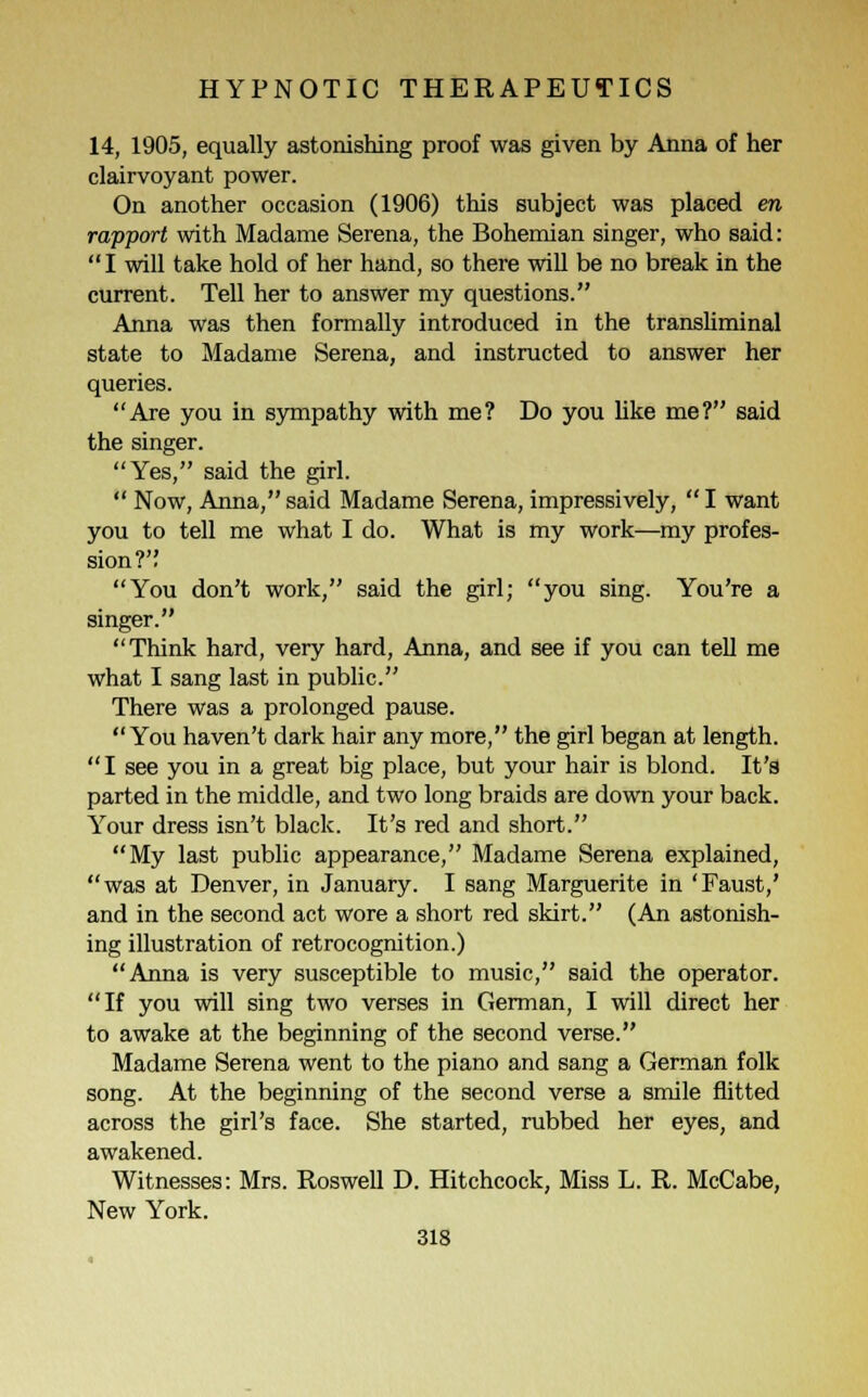 14, 1905, equally astonishing proof was given by Anna of her clairvoyant power. On another occasion (1906) this subject was placed en rapport with Madame Serena, the Bohemian singer, who said: I will take hold of her hand, so there will be no break in the current. Tell her to answer my questions. Anna was then formally introduced in the transliminal state to Madame Serena, and instructed to answer her queries. Are you in sympathy with me? Do you like me? said the singer. Yes, said the girl.  Now, Anna, said Madame Serena, impressively,  I want you to tell me what I do. What is my work—my profes- sion?'; You don't work, said the girl; you sing. You're a singer. Think hard, very hard, Anna, and see if you can tell me what I sang last in public. There was a prolonged pause. You haven't dark hair any more, the girl began at length. I see you in a great big place, but your hair is blond. It's parted in the middle, and two long braids are down your back. Your dress isn't black. It's red and short. My last public appearance, Madame Serena explained, was at Denver, in January. I sang Marguerite in 'Faust,' and in the second act wore a short red skirt. (An astonish- ing illustration of retrocognition.) Anna, is very susceptible to music, said the operator. If you will sing two verses in German, I will direct her to awake at the beginning of the second verse. Madame Serena went to the piano and sang a German folk song. At the beginning of the second verse a smile flitted across the girl's face. She started, rubbed her eyes, and awakened. Witnesses: Mrs. Roswell D. Hitchcock, Miss L. R. McCabe, New York. 31S