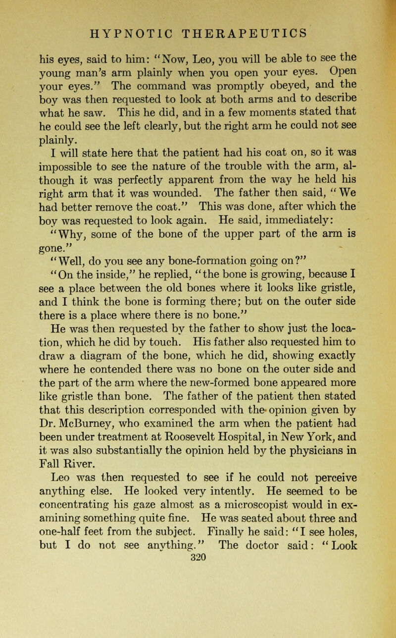 his eyes, said to him: Now, Leo, you will be able to see the young man's arm plainly when you open your eyes. Open your eyes. The command was promptly obeyed, and the boy was then requested to look at both arms and to describe what he saw. This he did, and in a few moments stated that he could see the left clearly, but the right arm he could not see plainly. I will state here that the patient had his coat on, so it was impossible to see the nature of the trouble with the arm, al- though it was perfectly apparent from the way he held his right arm that it was wounded. The father then said,  We had better remove the coat. This was done, after which the boy was requested to look again. He said, immediately: Why, some of the bone of the upper part of the arm is gone. Well, do you see any bone-formation going on? On the inside, he replied, the bone is growing, because I see a place between the old bones where it looks like gristle, and I think the bone is forming there; but on the outer side there is a place where there is no bone. He was then requested by the father to show just the loca- tion, which he did by touch. His father also requested him to draw a diagram of the bone, which he did, showing exactly where he contended there was no bone on the outer side and the part of the arm where the new-formed bone appeared more like gristle than bone. The father of the patient then stated that this description corresponded with the- opinion given by Dr. McBurney, who examined the arm when the patient had been under treatment at Roosevelt Hospital, in New York, and it was also substantially the opinion held by the physicians in Fall River. Leo was then requested to see if he could not perceive anything else. He looked very intently. He seemed to be concentrating his gaze almost as a microscopist would in ex- amining something quite fine. He was seated about three and one-half feet from the subject. Finally he said: I see holes, but I do not see anything. The doctor said:  Look