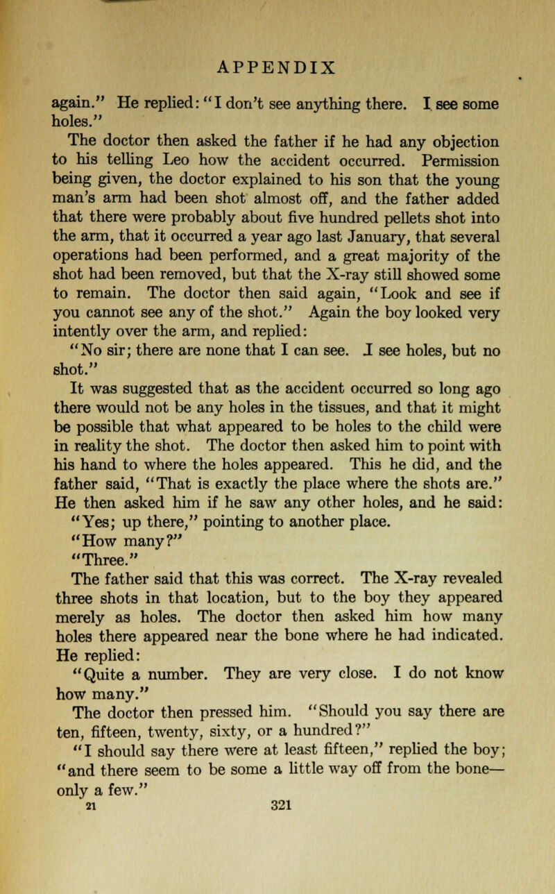 again. He replied: I don't see anything there. I see some holes. The doctor then asked the father if he had any objection to his telling Leo how the accident occurred. Permission being given, the doctor explained to his son that the young man's arm had been shot almost off, and the father added that there were probably about five hundred pellets shot into the arm, that it occurred a year ago last January, that several operations had been performed, and a great majority of the shot had been removed, but that the X-ray still showed some to remain. The doctor then said again, Look and see if you cannot see any of the shot. Again the boy looked very intently over the arm, and replied: No sir; there are none that I can see. J see holes, but no shot. It was suggested that as the accident occurred so long ago there would not be any holes in the tissues, and that it might be possible that what appeared to be holes to the child were in reality the shot. The doctor then asked him to point with his hand to where the holes appeared. This he did, and the father said, That is exactly the place where the shots are. He then asked him if he saw any other holes, and he said: Yes; up there, pointing to another place. How many? Three. The father said that this was correct. The X-ray revealed three shots in that location, but to the boy they appeared merely as holes. The doctor then asked him how many holes there appeared near the bone where he had indicated. He replied: Quite a number. They are very close. I do not know how many. The doctor then pressed him. Should you say there are ten, fifteen, twenty, sixty, or a hundred? I should say there were at least fifteen, replied the boy; and there seem to be some a little way off from the bone— only a few.