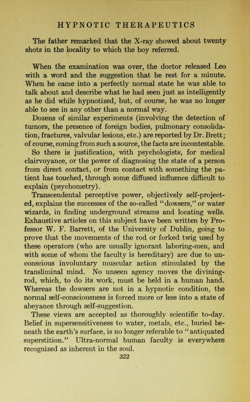The father remarked that the X-ray showed about twenty shots in the locality to which the boy referred. When the examination was over, the doctor released Leo with a word and the suggestion that he rest for a minute. When he came into a perfectly normal state he was able to talk about and describe what he had seen just as intelligently as he did while hypnotized, but, of course, he was no longer able to see in any other than a normal way. Dozens of similar experiments (involving the detection of tumors, the presence of foreign bodies, pulmonary consolida- tion, fractures, valvular lesions, etc.) are reported by Dr. Brett; of course, coming from such a source, the facts are incontestable. So there is justification, with psychologists, for medical clairvoyance, or the power of diagnosing the state of a person from direct contact, or from contact with something the pa- tient has touched, through some diffused influence difficult to explain (psychometry). Transcendental perceptive power, objectively self-project- ed, explains the successes of the so-called dowsers, or water wizards, in finding underground streams and locating wells. Exhaustive articles on this subject have been written by Pro- fessor W. F. Barrett, of the University of Dublin, going to prove that the movements of the rod or forked twig used by these operators (who are usually ignorant laboring-men, and with some of whom the faculty is hereditary) are due to un- conscious involuntary muscular action stimulated by the transliminal mind. No unseen agency moves the divining- rod, which, to do its work, must be held in a human hand. Whereas the dowsers are not in a hypnotic condition, the normal self-consciousness is forced more or less into a state of abeyance through self-suggestion. These views are accepted as thoroughly scientific to-day. Belief in supersensitiveness to water, metals, etc., buried be- neath the earth's surface, is no longer referable to antiquated superstition. Ultra-normal human faculty is everywhere recognized as inherent in the soul.