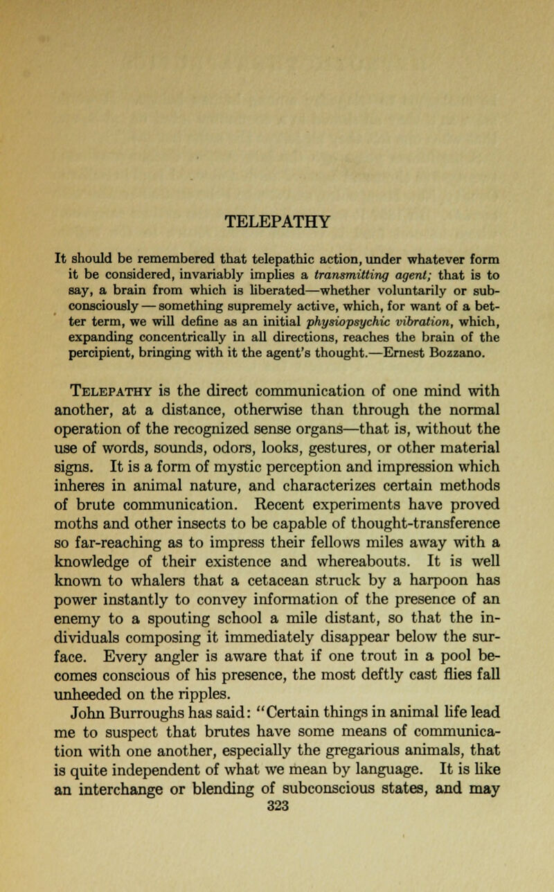 TELEPATHY It should be remembered that telepathic action, under whatever form it be considered, invariably implies a transmitting agent; that is to say, a brain from which is liberated—whether voluntarily or sub- consciously— something supremely active, which, for want of a bet- ter term, we will define as an initial physiopsychic vibration, which, expanding concentrically in all directions, reaches the brain of the percipient, bringing with it the agent's thought.—Ernest Bozzano. Telepathy is the direct communication of one mind with another, at a distance, otherwise than through the normal operation of the recognized sense organs—that is, without the use of words, sounds, odors, looks, gestures, or other material signs. It is a form of mystic perception and impression which inheres in animal nature, and characterizes certain methods of brute communication. Recent experiments have proved moths and other insects to be capable of thought-transference so far-reaching as to impress their fellows miles away with a knowledge of their existence and whereabouts. It is well known to whalers that a cetacean struck by a harpoon has power instantly to convey information of the presence of an enemy to a spouting school a mile distant, so that the in- dividuals composing it immediately disappear below the sur- face. Every angler is aware that if one trout in a pool be- comes conscious of his presence, the most deftly cast flies fall unheeded on the ripples. John Burroughs has said: Certain things in animal life lead me to suspect that brutes have some means of communica- tion with one another, especially the gregarious animals, that is quite independent of what we mean by language. It is like an interchange or blending of subconscious states, and may