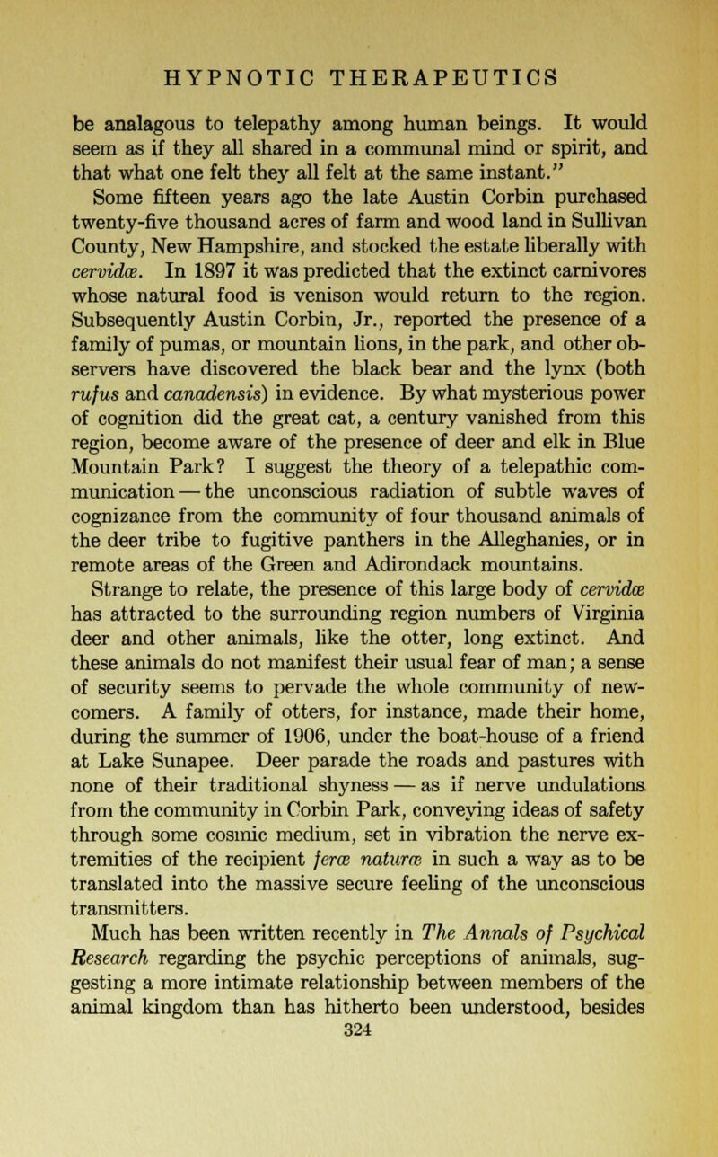 be analagous to telepathy among human beings. It would seem as if they all shared in a communal mind or spirit, and that what one felt they all felt at the same instant. Some fifteen years ago the late Austin Corbin purchased twenty-five thousand acres of farm and wood land in Sullivan County, New Hampshire, and stocked the estate liberally with cervidce. In 1897 it was predicted that the extinct carnivores whose natural food is venison would return to the region. Subsequently Austin Corbin, Jr., reported the presence of a family of pumas, or mountain lions, in the park, and other ob- servers have discovered the black bear and the lynx (both rufus and canadensis) in evidence. By what mysterious power of cognition did the great cat, a century vanished from this region, become aware of the presence of deer and elk in Blue Mountain Park? I suggest the theory of a telepathic com- munication— the unconscious radiation of subtle waves of cognizance from the community of four thousand animals of the deer tribe to fugitive panthers in the Alleghanies, or in remote areas of the Green and Adirondack mountains. Strange to relate, the presence of this large body of cervidce has attracted to the surrounding region numbers of Virginia deer and other animals, like the otter, long extinct. And these animals do not manifest their usual fear of man; a sense of security seems to pervade the whole community of new- comers. A family of otters, for instance, made their home, during the summer of 1906, under the boat-house of a friend at Lake Sunapee. Deer parade the roads and pastures with none of their traditional shyness — as if nerve undulations from the community in Corbin Park, conveying ideas of safety through some cosmic medium, set in vibration the nerve ex- tremities of the recipient ferce naturre in such a way as to be translated into the massive secure feeling of the unconscious transmitters. Much has been written recently in The Annals of Psychical Research regarding the psychic perceptions of animals, sug- gesting a more intimate relationship between members of the animal kingdom than has hitherto been understood, besides