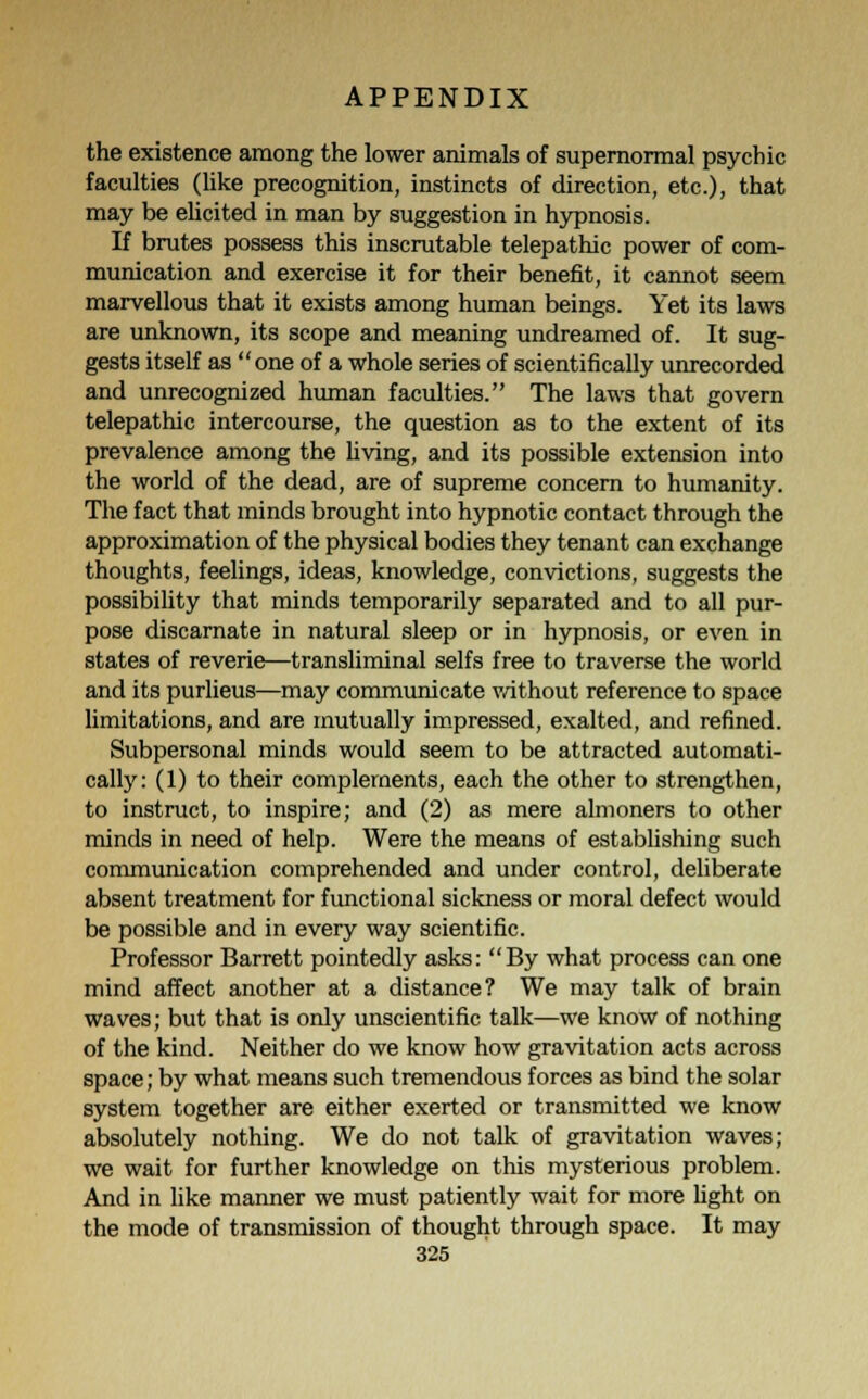 the existence among the lower animals of supernormal psychic faculties (like precognition, instincts of direction, etc.), that may be elicited in man by suggestion in hypnosis. If brutes possess this inscrutable telepathic power of com- munication and exercise it for their benefit, it cannot seem marvellous that it exists among human beings. Yet its laws are unknown, its scope and meaning undreamed of. It sug- gests itself as one of a whole series of scientifically unrecorded and unrecognized human faculties. The laws that govern telepathic intercourse, the question as to the extent of its prevalence among the living, and its possible extension into the world of the dead, are of supreme concern to humanity. The fact that minds brought into hypnotic contact through the approximation of the physical bodies they tenant can exchange thoughts, feelings, ideas, knowledge, convictions, suggests the possibility that minds temporarily separated and to all pur- pose discarnate in natural sleep or in hypnosis, or even in states of reverie—transliminal selfs free to traverse the world and its purlieus—may communicate without reference to space limitations, and are mutually impressed, exalted, and refined. Subpersonal minds would seem to be attracted automati- cally: (1) to their complements, each the other to strengthen, to instruct, to inspire; and (2) as mere almoners to other minds in need of help. Were the means of establishing such communication comprehended and under control, deliberate absent treatment for functional sickness or moral defect would be possible and in every way scientific. Professor Barrett pointedly asks: By what process can one mind affect another at a distance? We may talk of brain waves; but that is only unscientific talk—we know of nothing of the kind. Neither do we know how gravitation acts across space; by what means such tremendous forces as bind the solar system together are either exerted or transmitted we know absolutely nothing. We do not talk of gravitation waves; we wait for further knowledge on this mysterious problem. And in like manner we must patiently wait for more light on the mode of transmission of thought through space. It may