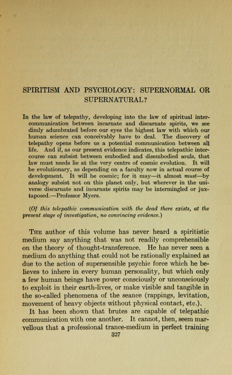 SPIRITISM AND PSYCHOLOGY: SUPERNORMAL OR SUPERNATURAL? In the law of telepathy, developing into the law of spiritual inter- communication between incarnate and discarnate spirits, we see dimly adumbrated before our eyes the highest law with which our human science can conceivably have to deal. The discovery of telepathy opens before us a potential communication between all life. And if, as our present evidence indicates, this telepathic inter- course can subsist between embodied and disembodied souls, that law must needs lie at the very centre of cosmic evolution. It will be evolutionary, as depending on a faculty now in actual course of development. It will be cosmic; for it may—it almost must—by analogy subsist not on this planet only, but wherever in the uni- verse discarnate and incarnate spirits may be intermingled or jux- taposed.—Professor Myers. (0/ this telepathic communication with the dead there exists, at the present stage of investigation, no convincing evidence.) The author of this volume has never heard a spiritistic medium say anything that was not readily comprehensible on the theory of thought-transference. He has never seen a medium do anything that could not be rationally explained as due to the action of supersensible psychic force which he be- lieves to inhere in every human personality, but which only a few human beings have power consciously or unconsciously to exploit in their earth-lives, or make visible and tangible in the so-called phenomena of the seance (rappings, levitation, movement of heavy objects without physical contact, etc.). It has been shown that brutes are capable of telepathic communication with one another. It cannot, then, seem mar- vellous that a professional trance-medium in perfect training