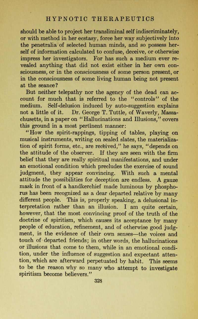 should be able to project her transliminal self indiscriminately, or with method in her ecstasy, force her way subjectively into the penetralia of selected human minds, and so possess her- self of information calculated to confuse, deceive, or otherwise impress her investigators. For has such a medium ever re- vealed anything that did not exist either in her own con- sciousness, or in the consciousness of some person present, or in the consciousness of some living human being not present at the seance? But neither telepathy nor the agency of the dead can ac- count for much that is referred to the controls of the medium. Self-delusion induced by auto-suggestion explains not a little of it. Dr. George T. Tuttle, of Waverly, Massa- chusetts, in a paper on Hallucinations and Illusions, covers this ground in a most pertinent manner: How the spirit-rappings, tipping of tables, playing on musical instruments, writing on sealed slates, the materializa- tion of spirit forms, etc., are received, he says, depends on the attitude of the observer. If they are seen with the firm belief that they are really spiritual manifestations, and under an emotional condition which precludes the exercise of sound judgment, they appear convincing. With such a mental attitude the possibilities for deception are endless. A gauze mask in front of a handkerchief made luminous by phospho- rus has been recognized as a dear departed relative by many different people. This is, properly speaking, a delusional in- terpretation rather than an illusion. I am quite certain, however, that the most convincing proof of the truth of the doctrine of spiritism, which causes its acceptance by many people of education, refinement, and of otherwise good judg- ment, is the evidence of their own senses—the voices and touch of departed friends; in other words, the hallucinations or illusions that come to them, while in an emotional condi- tion, under the influence of suggestion and expectant atten- tion, which are afterward perpetuated by habit. This seems to be the reason why so many who attempt to investigate spiritism become believers.