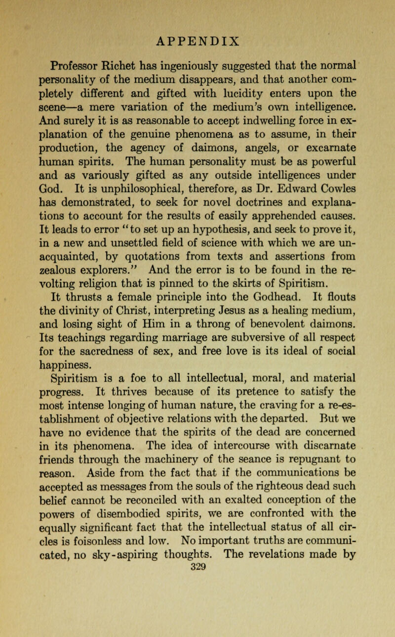 Professor Richet has ingeniously suggested that the normal personality of the medium disappears, and that another com- pletely different and gifted with lucidity enters upon the scene—a mere variation of the medium's own intelligence. And surely it is as reasonable to accept indwelling force in ex- planation of the genuine phenomena as to assume, in their production, the agency of daimons, angels, or excarnate human spirits. The human personality must be as powerful and as variously gifted as any outside intelligences under God. It is unphilosophical, therefore, as Dr. Edward Cowles has demonstrated, to seek for novel doctrines and explana- tions to account for the results of easily apprehended causes. It leads to error to set up an hypothesis, and seek to prove it, in a new and unsettled field of science with which we are un- acquainted, by quotations from texts and assertions from zealous explorers. And the error is to be found in the re- volting religion that is pinned to the skirts of Spiritism. It thrusts a female principle into the Godhead. It flouts the divinity of Christ, interpreting Jesus as a healing medium, and losing sight of Him in a throng of benevolent daimons. Its teachings regarding marriage are subversive of all respect for the sacredness of sex, and free love is its ideal of social happiness. Spiritism is a foe to all intellectual, moral, and material progress. It thrives because of its pretence to satisfy the most intense longing of human nature, the craving for a re-es- tablishment of objective relations with the departed. But we have no evidence that the spirits of the dead are concerned in its phenomena. The idea of intercourse with discarnate friends through the machinery of the seance is repugnant to reason. Aside from the fact that if the communications be accepted as messages from the souls of the righteous dead such belief cannot be reconciled with an exalted conception of the powers of disembodied spirits, we are confronted with the equally significant fact that the intellectual status of all cir- cles is foisonless and low. No important truths are communi- cated, no sky-aspiring thoughts. The revelations made by