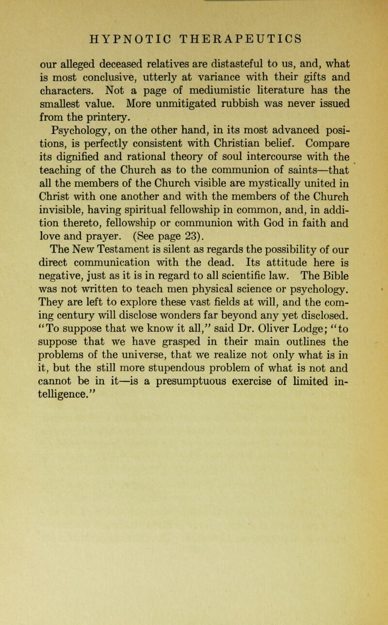 our alleged deceased relatives are distasteful to us, and, what is most conclusive, utterly at variance with their gifts and characters. Not a page of mediumistic literature has the smallest value. More unmitigated rubbish was never issued from the printery. Psychology, on the other hand, in its most advanced posi- tions, is perfectly consistent with Christian belief. Compare its dignified and rational theory of soul intercourse with the teaching of the Church as to the communion of saints—that all the members of the Church visible are mystically united in Christ with one another and with the members of the Church invisible, having spiritual fellowship in common, and, in addi- tion thereto, fellowship or communion with God in faith and love and prayer. (See page 23). The New Testament is silent as regards the possibility of our direct communication with the dead. Its attitude here is negative, just as it is in regard to all scientific law. The Bible was not written to teach men physical science or psychology. They are left to explore these vast fields at will, and the com- ing century will disclose wonders far beyond any yet disclosed. To suppose that we know it all, said Dr. Oliver Lodge; to suppose that we have grasped in their main outlines the problems of the universe, that we realize not only what is in it, but the still more stupendous problem of what is not and cannot be in it—is a presumptuous exercise of limited in- telligence.