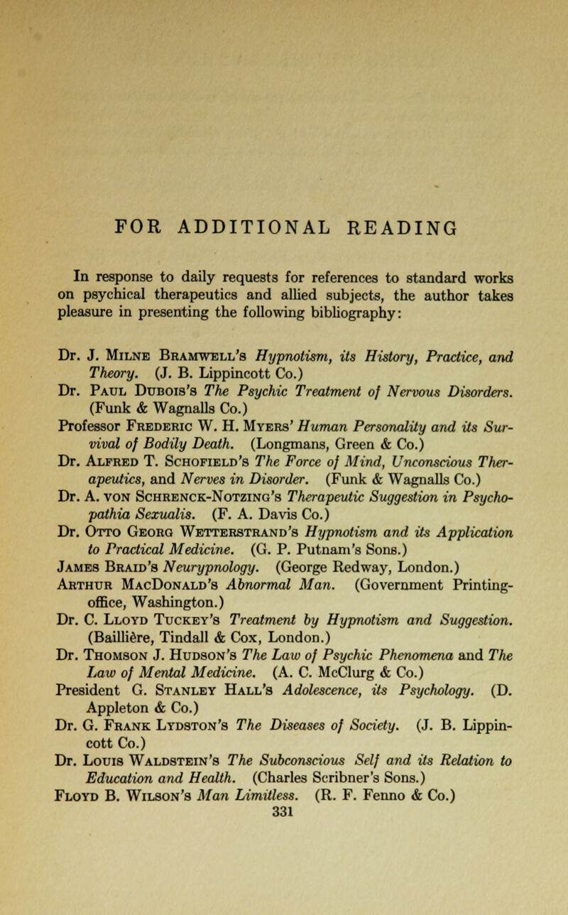 FOR ADDITIONAL READING In response to daily requests for references to standard works on psychical therapeutics and allied subjects, the author takes pleasure in presenting the following bibliography: Dr. J. Milne Bramwell's Hypnotism, its History, Practice, and Theory. (J. B. Lippincott Co.) Dr. Paul Dubois's The Psychic Treatment of Nervous Disorders. (Funk & Wagnalls Co.) Professor Frederic W. H. Myers' Human Personality and Us Sur- vival of Bodily Death. (Longmans, Green & Co.) Dr. Alfred T. Schofield's The Force of Mind, Unconscious Ther- apeutics, and Nerves in Disorder. (Funk & Wagnalls Co.) Dr. A. von Schrenck-Notzing's Therapeutic Suggestion in Psycho- pathia Sexualis. (F. A. Davis Co.) Dr. Otto Georg Wetterstrand's Hypnotism and its Application to Practical Medicine. (G. P. Putnam's Sons.) James Braid's Neurypnology. (George Redway, London.) Arthur MacDonald's Abnormal Man. (Government Printing- office, Washington.) Dr. C. Lloyd Tuckey's Treatment by Hypnotism and Suggestion. (Bailltere, Tindall & Cox, London.) Dr. Thomson J. Hudson's The Law of Psychic Phenomena and The Law of Mental Medicine. (A. C. McClurg & Co.) President G. Stanley Hall's Adolescence, its Psychology. (D. Appleton & Co.) Dr. G. Frank Lydston's The Diseases of Society. (J. B. Lippin- cott Co.) Dr. Louis Waldstein's The Subconscious Self and its Relation to Education and Health. (Charles Scribner's Sons.) Floyd B. Wilson's Man Limitless. (R. F. Fenno & Co.)