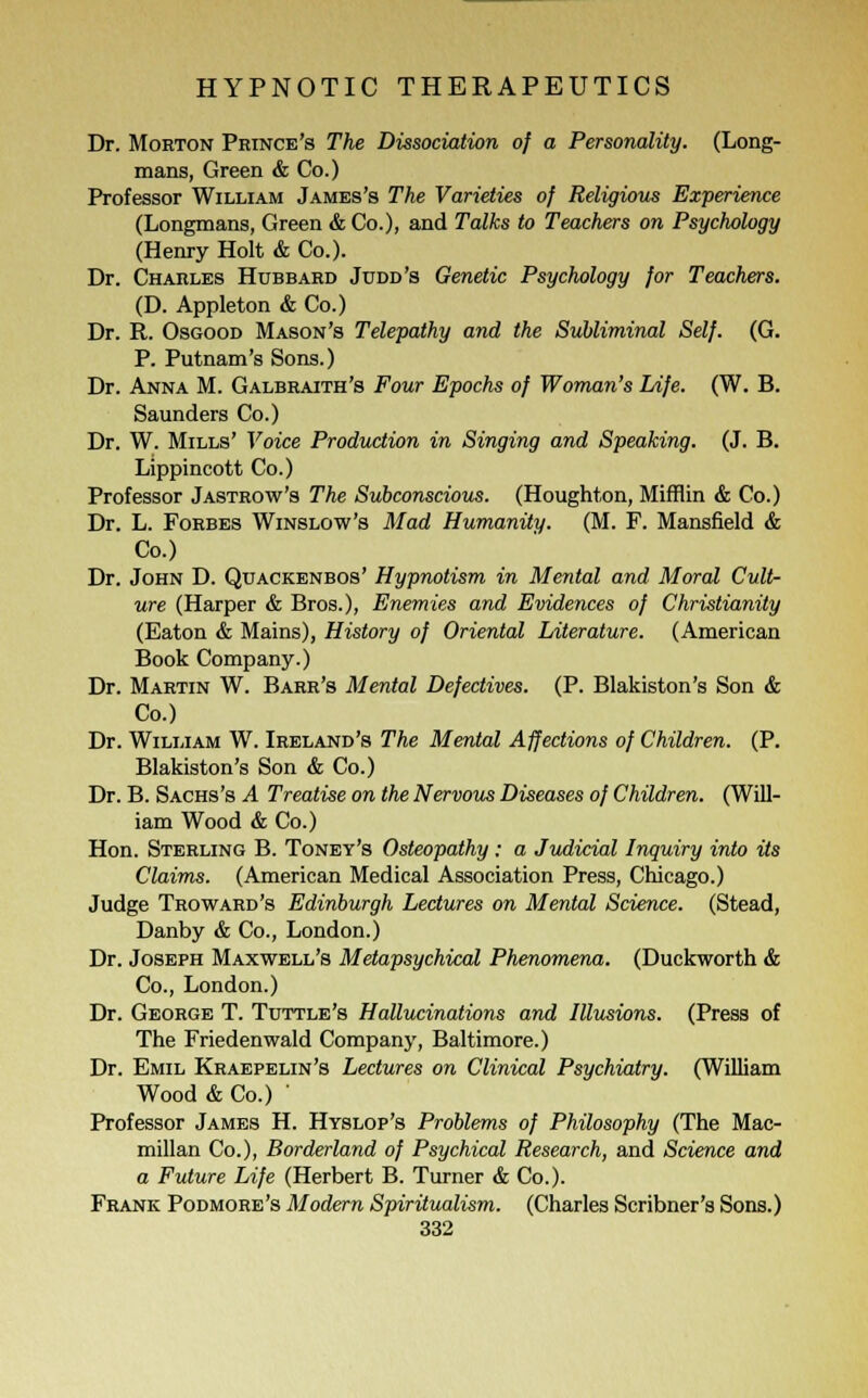 Dr. Morton Prince's The Dissociation of a Personality. (Long- mans, Green & Co.) Professor William James's The Varieties of Religious Experience (Longmans, Green & Co.), and Talks to Teachers on Psychology (Henry Holt & Co.). Dr. Charles Hubbard Judd's Genetic Psychology for Teachers. (D. Appleton & Co.) Dr. R. Osgood Mason's Telepathy and the Subliminal Self. (G. P. Putnam's Sons.) Dr. Anna M. Galbraith's Four Epochs of Woman's Life. (W. B. Saunders Co.) Dr. W. Mills' Voice Production in Singing and Speaking. (J. B. Lippincott Co.) Professor Jastrow's The Subconscious. (Houghton, Mifflin & Co.) Dr. L. Forbes Winslow's Mad Humanity. (M. F. Mansfield & Co.) Dr. John D. Qdackenbos' Hypnotism in Mental and Moral Cult- ure (Harper & Bros.), Enemies and Evidences of Christianity (Eaton & Mains), History of Oriental Literature. (American Book Company.) Dr. Martin W. Barr's Mental Defectives. (P. Blakiston's Son & Co.) Dr. William W. Ireland's The Mental Affections of Children. (P. Blakiston's Son & Co.) Dr. B. Sachs's A Treatise on the Nervous Diseases of Children. (Will- iam Wood & Co.) Hon. Sterling B. Toney's Osteopathy: a Judicial Inquiry into its Claims. (American Medical Association Press, Chicago.) Judge Troward's Edinburgh Lectures on Mental Science. (Stead, Danby & Co., London.) Dr. Joseph Maxwell's Metapsychical Phenomena. (Duckworth & Co., London.) Dr. George T. Tuttle's Hallucinations and Illusions. (Press of The Friedenwald Company, Baltimore.) Dr. Emil Kraepelin's Lectures on Clinical Psychiatry. (William Wood & Co.) ' Professor James H. Hyslop's Problems of Philosophy (The Mac- millan Co.), Borderland of Psychical Research, and Science and a Future Life (Herbert B. Turner & Co.). Frank Podmore's Modern Spiritualism. (Charles Scribner's Sons.)