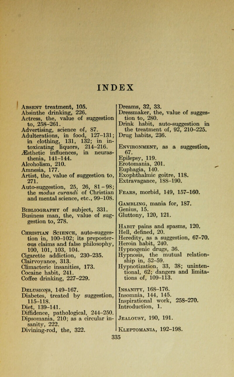 INDEX Absent treatment, 105. Absinthe drinking, 226. Actress, the, value of suggestion to, 258-261. Advertising, science of, 87. Adulterations, in food, 127-131; in clothing, 131, 132; in in- toxicating liquors, 214-216. ^Esthetic influences, in neuras- thenia, 141-144. Alcoholism, 210. Amnesia, 177. Artist, the, value of suggestion to, 271. Auto-suggestion, 25, 26, 81-98; the modus curandi of Christian and mental science, etc., 99-108. Bibliography of subject, 331. Business man, the, value of sug- gestion to, 278. Christian Science, auto-sugges- tion in, 100-102; its preposter- ous claims and false philosophy, 100, 101, 103, 104. Cigarette addiction, 230-235. Clairvoyance, 313. Climacteric insanities, 173. Cocaine habit, 241. Coffee drinking, 227-229. Delusions, 149-167. Diabetes,' treated by suggestion, 115-118. Diet, 139-141. Diffidence, pathological, 244-250. Dipsomania, 210; as a circular in- sanity, 222. Divining-rod, the, 322. Dreams, 32, 33. Dressmaker, the, value of sugges- tion to, 280. Drink habit, auto-suggestion in the treatment of, 92, 210-225. Drug habits, 236. Environment, as a suggestion, 67. Epilepsy, 119. Erotomania, 201. Euphagia, 140. Exophthalmic goitre, 118. Extravagance, 18S-190. Fears, morbid, 149, 157-160. Gambling, mania for, 187. Genius, 15. Gluttony, 120, 121. Habit pains and spasms, 120. Hell, denned, 20. Heredity, as a suggestion, 67-70. Heroin habit, 240. Hypnogenic drugs, 36. Hypnosis, the mutual relation- ship in, 52-59. Hypnotization, 33, 38; uninten- tional, 62; dangers and limita- tions of, 109-113. Insanity, 168-176. Insomnia, 144, 145. Inspirational work, 258-270. Introduction, 1. Jealousy, 190, 191. Kleptomania, 192-198.
