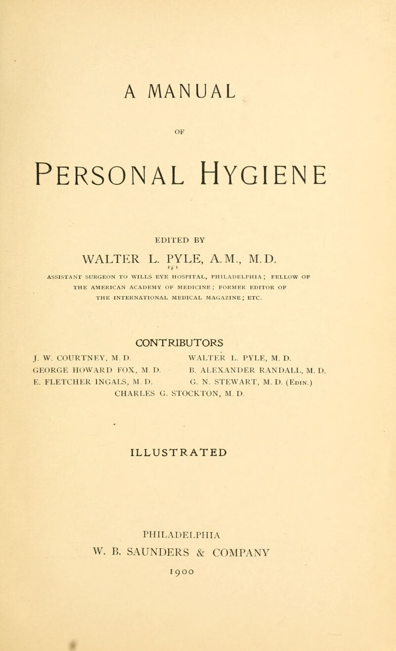 A MANUAL Personal Hygiene EDITED BY WALTER L. PYLE, A.M., M.D. u > ASSISTANT SURGEON TO WILLS EYE HOSPITAL, PHILADELPHIA; FELLOW OF THE AMERICAN ACADEMY OF MEDICINE ; FORMER EDITOR OF THE INTERNATIONAL MEDICAL MAGAZINE; ETC. CONTRIBUTORS J. W. COURTNEY, M.D. WALTER L. PYLE, M.D. GEORGE HOWARD FOX, M. D. B. ALEXANDER RANDALL, M. D. E. FLETCHER INGALS, M.D. G. N. STEWART, M.D. (Edin.) CHARLES G. STOCKTON, M. D. ILLUSTRATED PHILADELPHIA W. B. SAUNDERS & COMPANY 1900