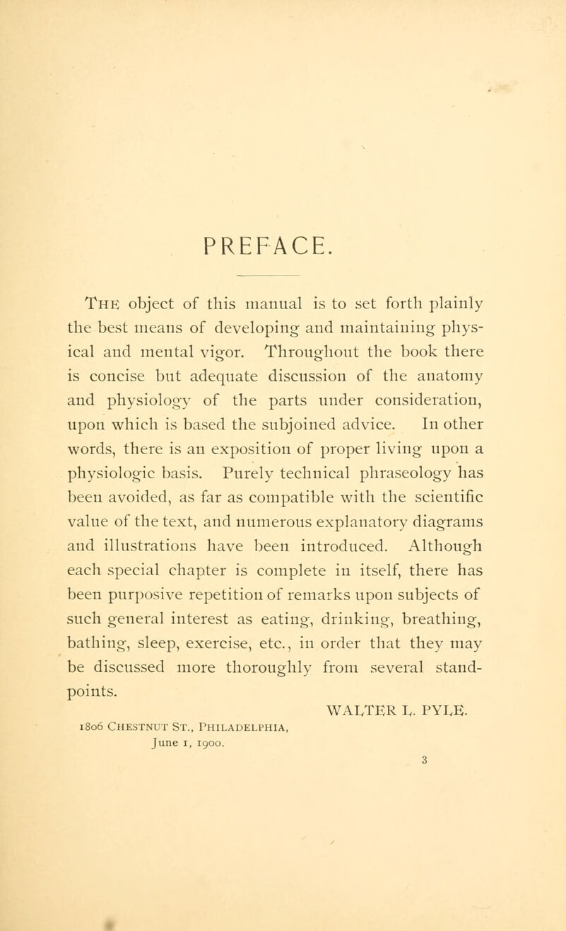 PREFACE. The object of this manual is to set forth plainly the best means of developing and maintaining phys- ical and mental vigor. Throughout the book there is concise but adequate discussion of the anatomy and physiology of the parts under consideration, upon which is based the subjoined advice. In other words, there is an exposition of proper living upon a physiologic basis. Purely technical phraseology has been avoided, as far as compatible with the scientific value of the text, and numerous explanatory diagrams and illustrations have been introduced. Although each special chapter is complete in itself, there has been purposive repetition of remarks upon subjects of such general interest as eating, drinking, breathing, bathing, sleep, exercise, etc., in order that they may be discussed more thoroughly from several stand- points. WALTER L. PYIvK. 1806 Chestnut St., Philadelphia, June 1, 1900.