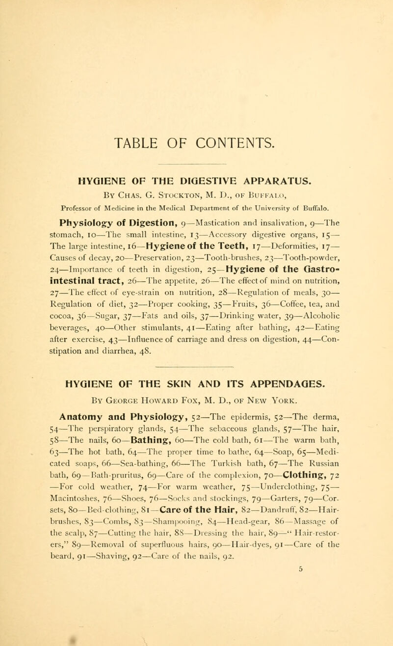 HYGIENE OF THE DIGESTIVE APPARATUS. By Chas. G. Stockton, M. D., of Buffalo, Professor of Medicine in the Medical Department of the University of Buffalo. Physiology of Digestion, 9—Mastication and insalivation, 9—The stomach, 10—The small intestine, 13—Accessory digestive organs, 15— The large intestine, 16—Hygiene of the Teeth, 17—Deformities, 17— Causes of decay, 20—Preservation, 23—Tooth-brushes, 23—Tooth-powder, 24—Importance of teeth in digestion, 25—Hygiene of the Gastro- intestinal tract, 26—The appetite, 26—The effect of mind on nutrition, 27—The effect of eye-strain on nutrition, 28—Regulation of meals, 30— Regulation of diet, 32—Proper cooking, 35—Fruits, 36—Coffee, tea, and cocoa, 36—Sugar, 37—Fats and oils, 37—Drinking water, 39—Alcoholic beverages, 40—Other stimulants, 41—Eating after bathing, 42—Eating after exercise, 43—Influence of carriage and dress on digestion, 44—Con- stipation and diarrhea, 48. HYGIENE OF THE SKIN AND ITS APPENDAGES. By George Howard Fox, M. D., of New York. Anatomy and Physiology, 52—The epidermis, 52—The derma, 54—The perspiratory glands, 54—The sebaceous glands, 57—The hair, 58—The nails, 60—Bathing, 60—The cold bath, 61—The warm bath, 63—The hot bath, 64—The proper time to bathe, 64—Soap, 65—Medi- cated soaps, 66—Sea-bathing, 66—The Turkish bath, 67—The Russian bath, 69—Bath-pruritus, 69—Care of the complexion, 70—Clothing, 72 —For cold weather, 74—For warm weather, 75—Underclothing, 75— Macintoshes, 76—Shoes, 76—Socks and stockings, 79—Garters, 79—Cor- sets, 80—Bed-clothing, 81 —Care of the Hair, 82—Dandruff, 82—Hair- brushes, 83—Combs, 83 — Shampooing, 84—Head-gear, 86—Massage of the scalp, 87—Cutting the hair, 88—Dressing the hair, 89— Hair-restor- ers, 89—Removal of superfluous hairs, 90—Hair-dyes, 91—Care of the beard, 91—Shaving, 92—Care of the nails, 92.