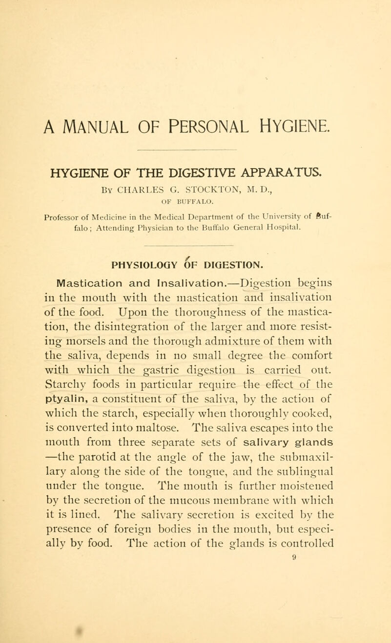 A MANUAL OF PERSONAL HYGIENE HYGIENE OF THE DIGESTIVE APPARATUS. By CHARLES G. STOCKTON, M. D., OF BUFFALO. Professor of Medicine in the Medical Department of the University of Buf- falo; Attending Physician to the Buffalo General Hospital. PHYSIOLOGY OF DIGESTION. Mastication and Insalivation.—Digestion begins in the month with the mastication and insalivation of the food. Upon the thoroughness of the mastica- tion, the disintegration of the larger and more resist- ing morsels and the thorough admixture of them with the saliva, depends in no small degree the comfort with which the gastric digestion is carried out. Starchy foods in particular require the effect of the ptyalin, a constituent of the saliva, by the action of which the starch, especially when thoroughly cooked, is converted into maltose. The saliva escapes into the mouth from three separate sets of salivary glands —the parotid at the angle of the jaw, the submaxil- lary along the side of the tongue, and the sublingual under the tongue. The mouth is further moistened by the secretion of the mucous membrane with which it is lined. The salivary secretion is excited by the presence of foreign bodies in the mouth, but especi- ally by food. The action of the glands is controlled
