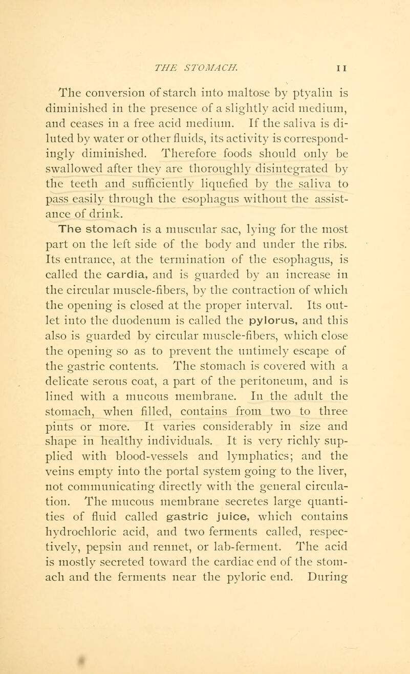 The conversion of starch into maltose by ptyalin is diminished in the presence of a slightly acid medium, and ceases in a free acid medium. If the saliva is di- luted by water or other fluids, its activity is correspond- ingly diminished. Therefore foods should only be swallowed after they are thoroughly disintegrated by the teeth and sufficiently liquefied by the saliva to pass easily through the esophagus without the assist- ance of drink. The stomach is a muscular sac, lying for the most part on the left side of the body and under the ribs. Its entrance, at the termination of the esophagus, is called the cardia, and is guarded by an increase in the circular muscle-fibers, by the contraction of which the opening is closed at the proper interval. Its out- let into the duodenum is called the pylorus, and this also is guarded by circular muscle-fibers, which close the opening so as to prevent the untimely escape of the gastric contents. The stomach is covered with a delicate serous coat, a part of the peritoneum, and is lined with a mucous membrane. In the adult the stomach, when filled, contains from two to three pints or more. It varies considerably in size and shape in healthy individuals. It is very richly sup- plied with blood-vessels and lymphatics; and the veins empty into the portal system going to the liver, not communicating directly with the general circula- tion. The mucous membrane secretes large quanti- ties of fluid called gastric juice, which contains hydrochloric acid, and two ferments called, respec- tively, pepsin and rennet, or lab-ferment. The acid is mostly secreted toward the cardiac end of the stom- ach and the ferments near the pyloric end. During