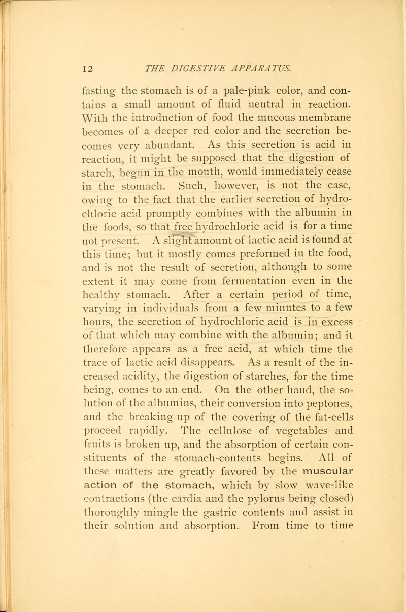 fasting the stomach is of a pale-pink color, and con- tains a small amount of fluid neutral in reaction. With the introduction of food the mucous membrane becomes of a deeper red color and the secretion be- comes very abundant. As this secretion is acid in reaction, it might be supposed that the digestion of starch, beo-un in the mouth, would immediately cease in the stomach. Such, however, is not the case, owing to the fact that the earlier secretion of hydro- chloric acid promptly combines with the albumin in the foods, so that free hydrochloric acid is for a time not present. A slight amount of lactic acid is found at this time; but it mostly comes preformed in the food, and is not the result of secretion, although to some extent it may come from fermentation even in the healthy stomach. After a certain period of time, varying in individuals from a few minutes to a few hours, the secretion of hydrochloric acid is in excess of that which may combine with the albumin; and it therefore appears as a free acid, at which time the trace of lactic acid disappears. As a result of the in- creased acidity, the digestion of starches, for the time being, comes to an end. On the other hand, the so- lution of the albumins, their conversion into peptones, and the breaking up of the covering of the fat-cells proceed rapidly. The cellulose of vegetables and fruits is broken up, and the absorption of certain con- stituents of the stomach-contents begins. All of these matters are greatly favored by the muscular action of the stomach, which by slow wave-like contractions (the cardia and the pylorus being closed) thoroughly mingle the gastric contents and assist in their solution and absorption. From time to time