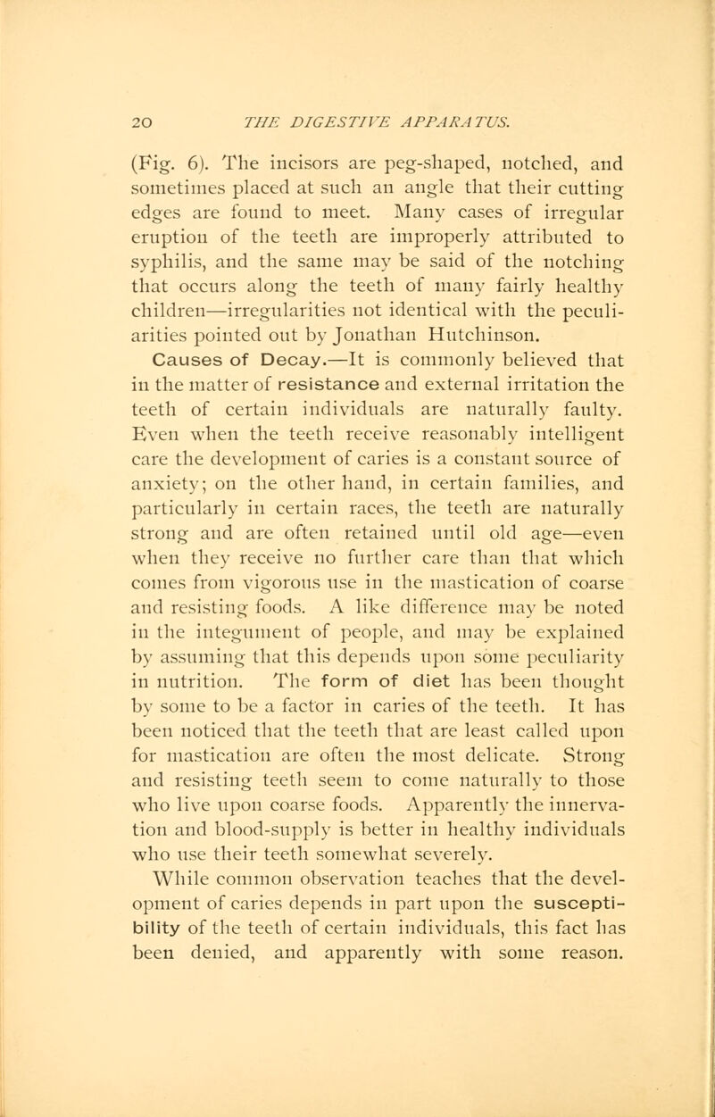 (Fig. 6). The incisors are peg-shaped, notched, and sometimes placed at such an angle that their cutting edges are found to meet. Many cases of irregular eruption of the teeth are improperly attributed to syphilis, and the same may be said of the notching that occurs along the teeth of many fairly healthy children—irregularities not identical with the peculi- arities pointed out by Jonathan Hutchinson. Causes of Decay.—It is commonly believed that in the matter of resistance and external irritation the teeth of certain individuals are naturally faulty. Even when the teeth receive reasonably intelligent care the development of caries is a constant source of anxiety; on the other hand, in certain families, and particularly in certain races, the teeth are naturally strong and are often retained until old age—even when they receive no further care than that which comes from vigorous use in the mastication of coarse and resisting foods. A like difference may be noted in the integument of people, and may be explained by assuming that this depends upon some peculiarity in nutrition. The form of diet has been thought by some to be a factor in caries of the teeth. It has been noticed that the teeth that are least called upon for mastication are often the most delicate. Strong and resisting teeth seem to come naturally to those who live upon coarse foods. Apparently the innerva- tion and blood-supply is better in healthy individuals who use their teeth somewhat severely. While common observation teaches that the devel- opment of caries depends in part upon the suscepti- bility of the teeth of certain individuals, this fact has been denied, and apparently with some reason.