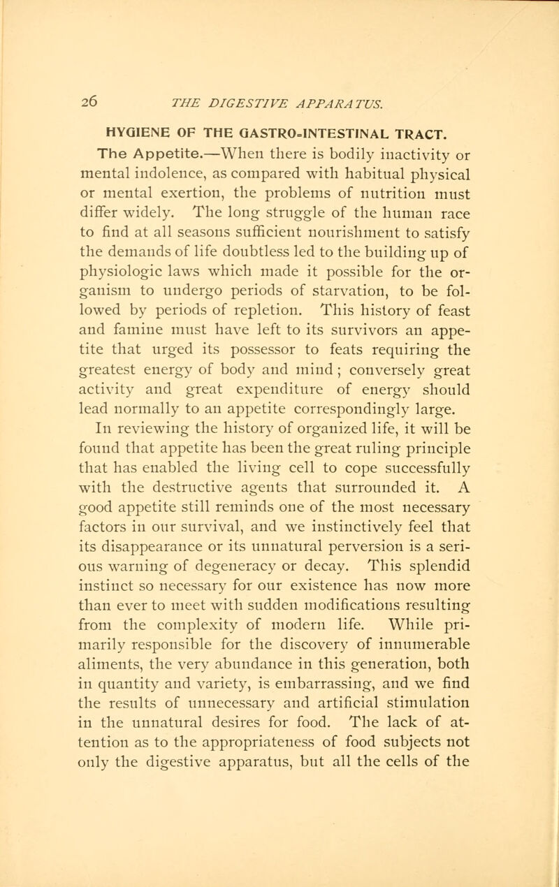 HYGIENE OF THE GASTROINTESTINAL TRACT. The Appetite.—When there is bodily inactivity or mental indolence, as compared with habitual physical or mental exertion, the problems of nutrition must differ widely. The long struggle of the human race to find at all seasons sufficient nourishment to satisfy the demands of life doubtless led to the building up of physiologic laws which made it possible for the or- ganism to undergo periods of starvation, to be fol- lowed by periods of repletion. This history of feast and famine must have left to its survivors an appe- tite that urged its possessor to feats requiring the greatest energy of body and mind ; conversely great activity and great expenditure of energy should lead normally to an appetite correspondingly large. In reviewing the history of organized life, it will be found that appetite has been the great ruling principle that has enabled the living cell to cope successfully with the destructive agents that surrounded it. A good appetite still reminds one of the most necessary factors in our survival, and we instinctively feel that its disappearance or its unnatural perversion is a seri- ous warning of degeneracy or decay. This splendid instinct so necessary for our existence has now more than ever to meet with sudden modifications resulting from the complexity of modern life. While pri- marily responsible for the discovery of innumerable aliments, the very abundance in this generation, both in quantity and variety, is embarrassing, and we find the results of unnecessary and artificial stimulation in the unnatural desires for food. The lack of at- tention as to the appropriateness of food subjects not only the digestive apparatus, but all the cells of the