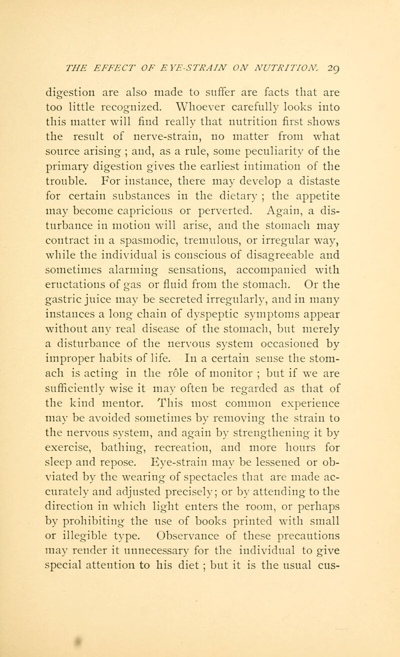 digestion are also made to suffer are facts that are too little recognized. Whoever carefully looks into this matter will find really that nutrition first shows the result of nerve-strain, no matter from what source arising ; and, as a rule, some peculiarity of the primary digestion gives the earliest intimation of the trouble. For instance, there may develop a distaste for certain substances in the dietary ; the appetite may become capricious or perverted. Again, a dis- turbance in motion will arise, and the stomach may contract in a spasmodic, tremulous, or irregular way, while the individual is conscious of disagreeable and sometimes alarming sensations, accompanied with eructations of gas or fluid from the stomach. Or the gastric juice may be secreted irregularly, and in many instances a long chain of dyspeptic symptoms appear without any real disease of the stomach, but merely a disturbance of the nervous system occasioned by improper habits of life. In a certain sense the stom- ach is acting in the role of monitor ; but if we are sufficiently wise it may often be regarded as that of the kind mentor. This most common experience may be avoided sometimes by removing the strain to the nervous system, and again by strengthening it by exercise, bathing, recreation, and more hours for sleep and repose. Eye-strain may be lessened or ob- viated by the wearing of spectacles that are made ac- curately and adjusted precisely; or by attending to the direction in which light enters the room, or perhaps by prohibiting the use of books printed with small or illegible type. Observance of these precautions may render it unnecessary for the individual to give special attention to his diet ; but it is the usual cus-