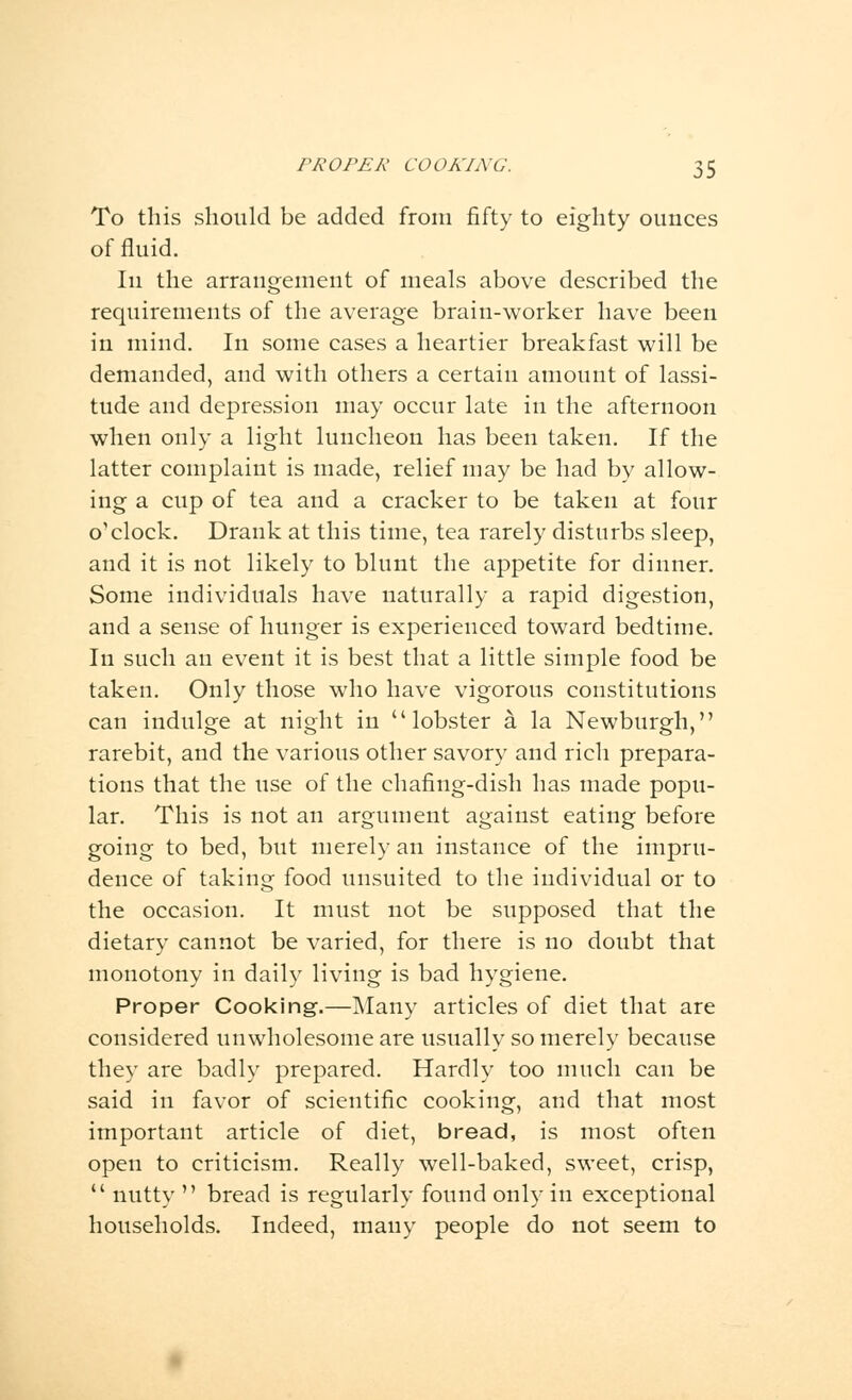 To this should be added from fifty to eighty ounces of fluid. In the arrangement of meals above described the requirements of the average brain-worker have been in mind. In some cases a heartier breakfast will be demanded, and with others a certain amount of lassi- tude and depression may occur late in the afternoon when only a light luncheon has been taken. If the latter complaint is made, relief may be had by allow- ing a cup of tea and a cracker to be taken at four o'clock. Drank at this time, tea rarely disturbs sleep, and it is not likely to blunt the appetite for dinner. Some individuals have naturally a rapid digestion, and a sense of hunger is experienced toward bedtime. In such an event it is best that a little simple food be taken. Only those who have vigorous constitutions can indulge at night in lobster a la Newburgh, rarebit, and the various other savory and rich prepara- tions that the use of the chafing-dish has made popu- lar. This is not an argument against eating before going to bed, but merely an instance of the impru- dence of taking food unsuited to the individual or to the occasion. It must not be supposed that the dietary cannot be varied, for there is no doubt that monotony in daily living is bad hygiene. Proper Cooking.—Many articles of diet that are considered unwholesome are usually so merely because they are badly prepared. Hardly too much can be said in favor of scientific cooking, and that most important article of diet, bread, is most often open to criticism. Really well-baked, sweet, crisp,  nutty  bread is regularly found only in exceptional households. Indeed, many people do not seem to