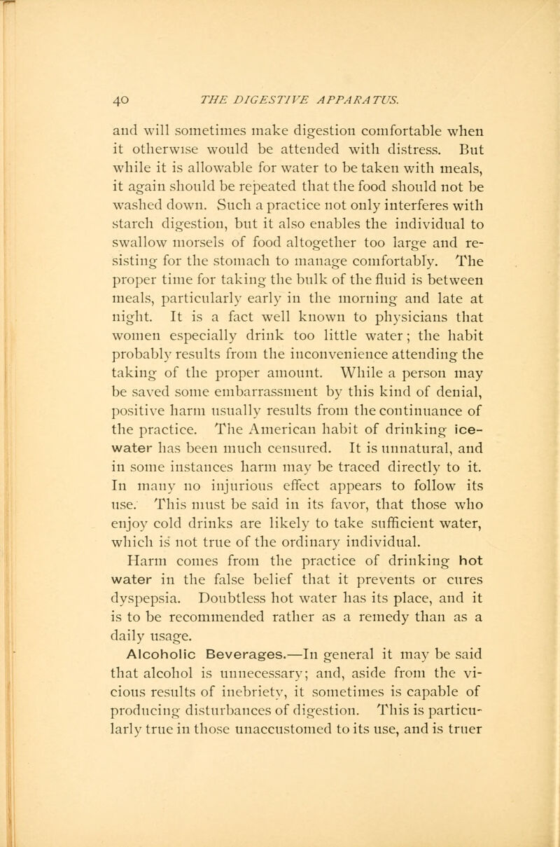 and will sometimes make digestion comfortable when it otherwise would be attended with distress. But while it is allowable for water to be taken with meals, it again should be repeated that the food should not be washed down. Such a practice not only interferes with starch digestion, but it also enables the individual to swallow morsels of food altogether too large and re- sisting for the stomach to manage comfortably. The proper time for taking the bulk of the fluid is between meals, particularly early in the morning and late at night. It is a fact well known to physicians that women especially drink too little water; the habit probably results from the inconvenience attending the taking of the proper amount. While a person may be saved some embarrassment by this kind of denial, positive harm usually results from the continuance of the practice. The American habit of drinking ice- water has been much censured. It is unnatural, and in some instances harm may be traced directly to it. In many no injurious effect appears to follow its use. This must be said in its favor, that those who enjoy cold drinks are likely to take sufficient water, which is not true of the ordinary individual. Harm comes from the practice of drinking hot water in the false belief that it prevents or cures dyspepsia. Doubtless hot water has its place, and it is to be recommended rather as a remedy than as a daily usage. Alcoholic Beverages.—In general it may be said that alcohol is unnecessary; and, aside from the vi- cious results of inebriety, it sometimes is capable of producing disturbances of digestion. This is particu- larly true in those unaccustomed to its use, and is truer