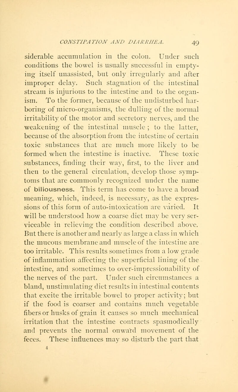 siderable accumulation in the colon. Under such conditions the bowel is usually successful in empty- ing itself unassisted, but only irregularly and after improper delay. Such stagnation of the intestinal stream is injurious to the intestine and to the organ- ism. To the former, because of the undisturbed har- boring of micro-organisms, the dulling of the normal irritability of the motor and secretory nerves, and the weakening of the intestinal muscle ; to the latter, because of the absorption from the intestine of certain toxic substances that are much more likely to be formed when the intestine is inactive. These toxic substances, finding their way, first, to the liver and then to the general circulation, develop those symp- toms that are commonly recognized under the name of biliousness. This term has come to have a broad meaning, which, indeed, is necessary, as the expres- sions of this form of auto-intoxication are varied. It will be understood how a coarse diet may be very ser- viceable in relieving the condition described above. But there is another and nearly as large a class in which the mucous membrane and muscle of the intestine are too irritable. This results sometimes from a low grade of inflammation affecting the superficial lining of the intestine, and sometimes to over-impressionability of the nerves of the part. Under such circumstances a bland, unstimulating diet results in intestinal contents that excite the irritable bowel to proper activity; but if the food is coarser and contains much vegetable fibers or husks of grain it causes so much mechanical irritation that the intestine contracts spasmodically and prevents the normal onward movement of the feces. These influences may so disturb the part that 4