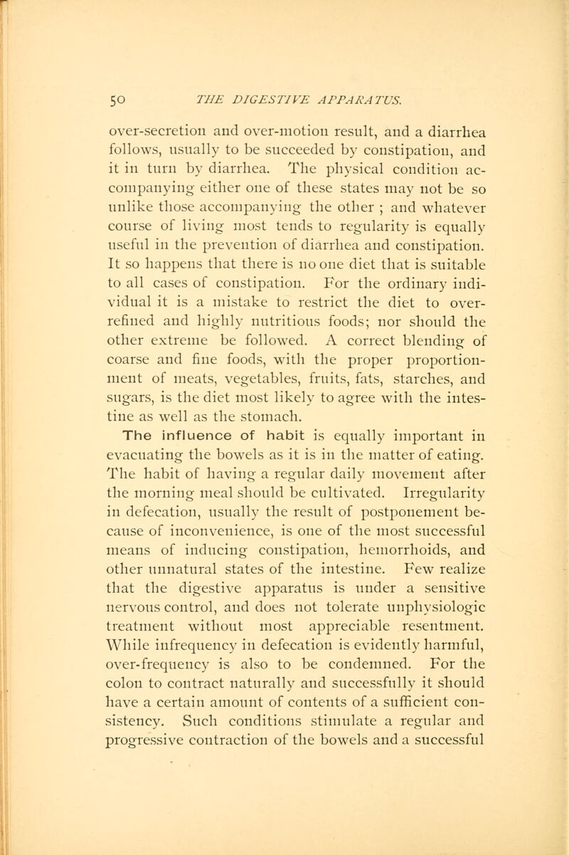 over-secretion and over-motion result, and a diarrhea follows, usually to be succeeded by constipation, and it in turn by diarrhea. The physical condition ac- companying either one of these states may not be so unlike those accompanying the other ; and whatever course of living most tends to regularity is equally useful in the prevention of diarrhea and constipation. It so happens that there is no one diet that is suitable to all cases of constipation. For the ordinary indi- vidual it is a mistake to restrict the diet to over- refined and highly nutritious foods; nor should the other extreme be followed. A correct blending of coarse and fine foods, with the proper proportion- ment of meats, vegetables, fruits, fats, starches, and sugars, is the diet most likely to agree with the intes- tine as well as the stomach. The influence of habit is equally important in evacuating the bowels as it is in the matter of eating. The habit of having a regular daily movement after the morning meal should be cultivated. Irregularity in defecation, usually the result of postponement be- cause of inconvenience, is one of the most successful means of inducing constipation, hemorrhoids, and other unnatural states of the intestine. Few realize that the digestive apparatus is under a sensitive nervous control, and does not tolerate unphysiologic treatment without most appreciable resentment. While infrequency in defecation is evidently harmful, over-frequency is also to be condemned. For the colon to contract naturally and successfully it should have a certain amount of contents of a sufficient con- sistency. Such conditions stimulate a regular and progressive contraction of the bowels and a successful