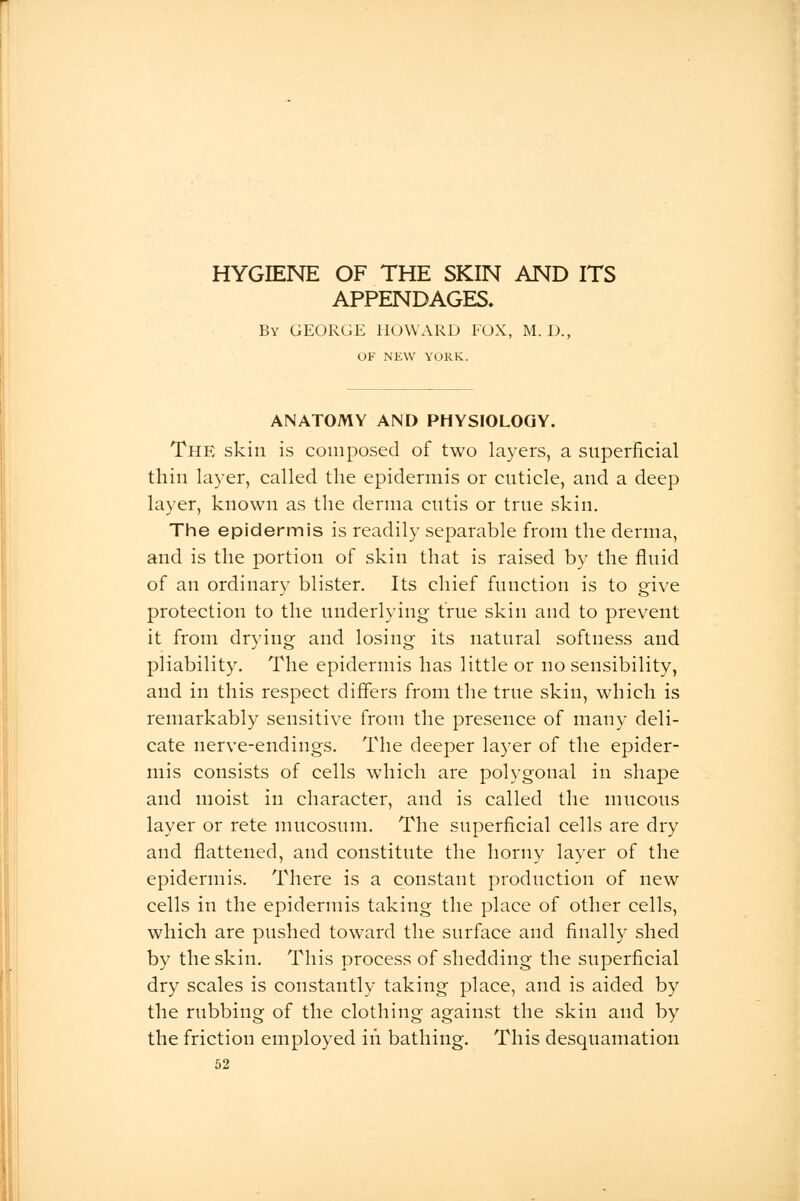 HYGIENE OF THE SKIN AND ITS APPENDAGES, By GEORGE HOWARD FOX, M. D., OF NEW YORK. ANATOMY AND PHYSIOLOGY. The skin is composed of two layers, a superficial thin layer, called the epidermis or cuticle, and a deep layer, known as the derma cutis or true skin. The epidermis is readily separable from the derma, and is the portion of skin that is raised by the fluid of an ordinary blister. Its chief function is to give protection to the underlying true skin and to prevent it from drying and losing its natural softness and pliability. The epidermis has little or no sensibility, and in this respect differs from the true skin, which is remarkably sensitive from the presence of many deli- cate nerve-endings. The deeper layer of the epider- mis consists of cells which are polygonal in shape and moist in character, and is called the mucous layer or rete mucosum. The superficial cells are dry and flattened, and constitute the horny layer of the epidermis. There is a constant production of new cells in the epidermis taking the place of other cells, which are pushed toward the surface and finally shed by the skin. This process of shedding the superficial dry scales is constantly taking place, and is aided by the rubbing of the clothing against the skin and by the friction employed in bathing. This desquamation