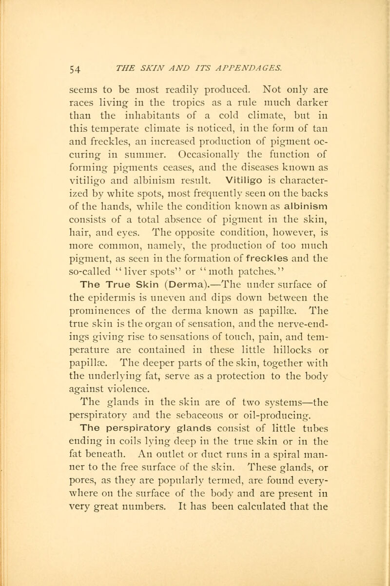 seems to be most readily produced. Not only are races living in the tropics as a rule much darker than the inhabitants of a cold climate, but in this temperate climate is noticed, in the form of tan and freckles, an increased production of pigment oc- curing in summer. Occasionally the function of forming pigments ceases, and the diseases known as vitiligo and albinism result. Vitiligo is character- ized by white spots, most frequently seen on the backs of the hands, while the condition known as albinism consists of a total absence of pigment in the skin, hair, and eyes. The opposite condition, however, is more common, namely, the production of too much pigment, as seen in the formation of freckles and the so-called  liver spots or moth patches. The True Skin (Derma).—The under surface of the epidermis is uneven and dips down between the prominences of the derma known as papillae. The true skin is the organ of sensation, and the nerve-end- ings giving rise to sensations of touch, pain, and tem- perature are contained in these little hillocks or papillae. The deeper parts of the skin, together with the underlying fat, serve as a protection to the body against violence. The glands in the skin are of two systems—the perspiratory and the sebaceous or oil-producing. The perspiratory glands consist of little tubes ending in coils lying deep in the true skin or in the fat beneath. An outlet or duct runs in a spiral man- ner to the free surface of the skin. These glands, or pores, as they are popularly termed, are found every- where on the surface of the body and are present in very great numbers. It has been calculated that the