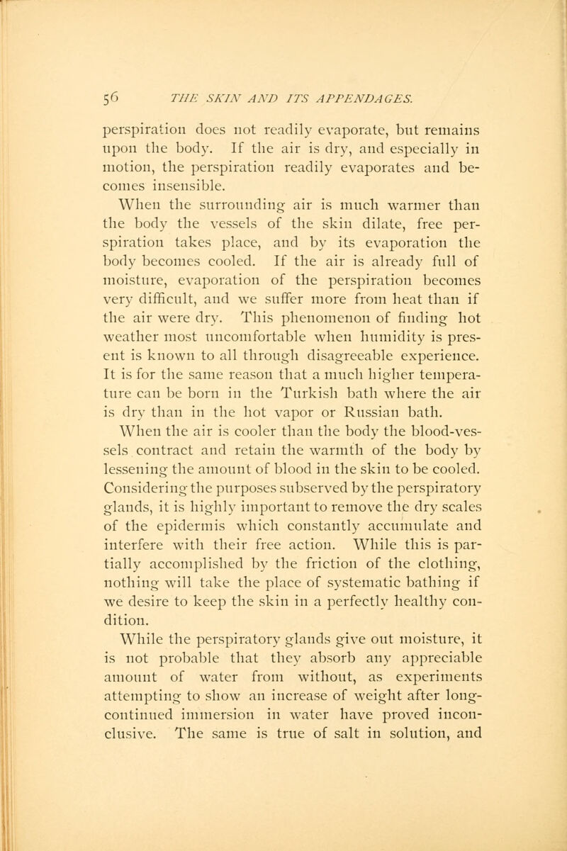 perspiration does not readily evaporate, but remains upon the body. If the air is dry, and especially in motion, the perspiration readily evaporates and be- comes insensible. When the surrounding air is much warmer than the body the vessels of the skin dilate, free per- spiration takes place, and by its evaporation the body becomes cooled. If the air is already full of moisture, evaporation of the perspiration becomes very difficult, and we suffer more from heat than if the air were dry. This phenomenon of finding hot weather most uncomfortable when humidity is pres- ent is known to all through disagreeable experience. It is for the same reason that a much higher tempera- ture can be born in the Turkish bath where the air is dry than in the hot vapor or Russian bath. When the air is cooler than the body the blood-ves- sels contract and retain the warmth of the body by lessening the amount of blood in the skin to be cooled. Considering the purposes subserved by the perspiratory glands, it is highly important to remove the dry scales of the epidermis which constantly accumulate and interfere with their free action. While this is par- tially accomplished by the friction of the clothing, nothing will take the place of systematic bathing if we desire to keep the skin in a perfectly healthy con- dition. While the perspiratory glands give out moisture, it is not probable that they absorb any appreciable amount of water from without, as experiments attempting to show an increase of weight after long- continued immersion in water have proved incon- clusive. The same is true of salt in solution, and