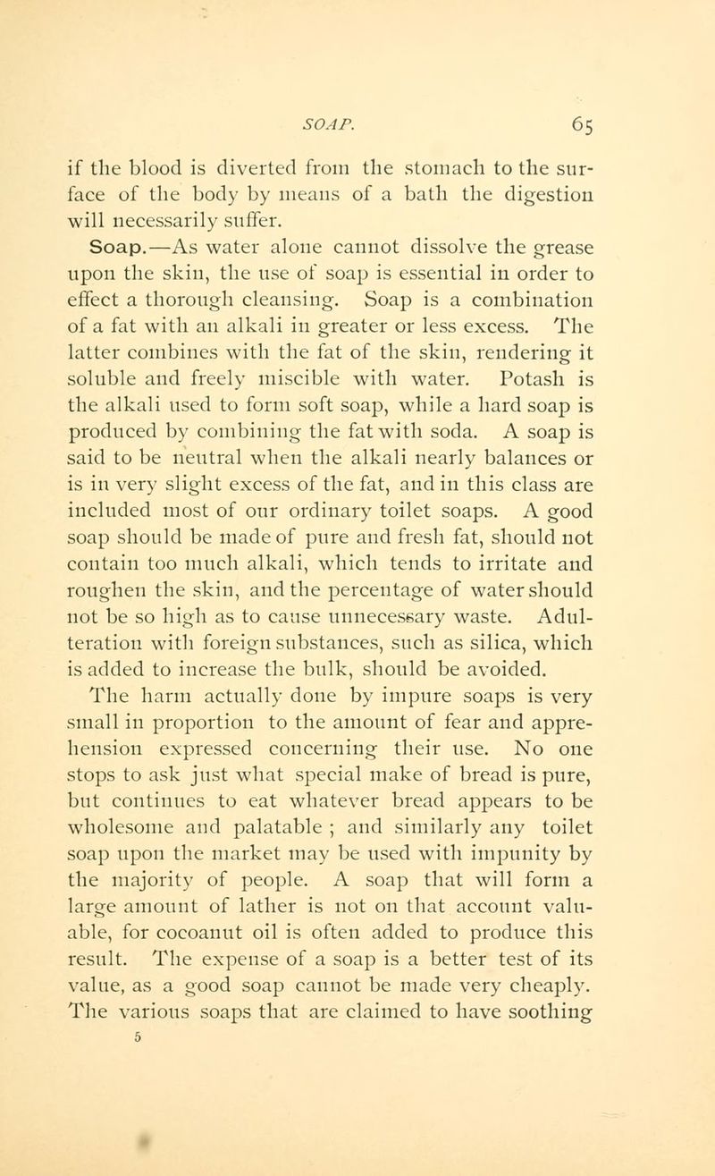 if the blood is diverted from the stomach to the sur- face of the body by means of a bath the digestion will necessarily suffer. Soap.—As water alone cannot dissolve the grease upon the skin, the use of soap is essential in order to effect a thorough cleansing. Soap is a combination of a fat with an alkali in greater or less excess. The latter combines with the fat of the skin, rendering it soluble and freely miscible with water. Potash is the alkali used to form soft soap, while a hard soap is produced by combining the fat with soda. A soap is said to be neutral when the alkali nearly balances or is in very slight excess of the fat, and in this class are included most of our ordinary toilet soaps. A good soap should be made of pure and fresh fat, should not contain too much alkali, which tends to irritate and roughen the skin, and the percentage of water should not be so high as to cause unnecessary waste. Adul- teration with foreign substances, such as silica, which is added to increase the bulk, should be avoided. The harm actually clone by impure soaps is very small in proportion to the amount of fear and appre- hension expressed concerning their use. No one stops to ask just what special make of bread is pure, but continues to eat whatever bread appears to be wholesome and palatable ; and similarly any toilet soap upon the market may be used with impunity by the majority of people. A soap that will form a large amount of lather is not on that account valu- able, for cocoanut oil is often added to produce this result. The expense of a soap is a better test of its value, as a good soap cannot be made very cheaply. The various soaps that are claimed to have soothing 5