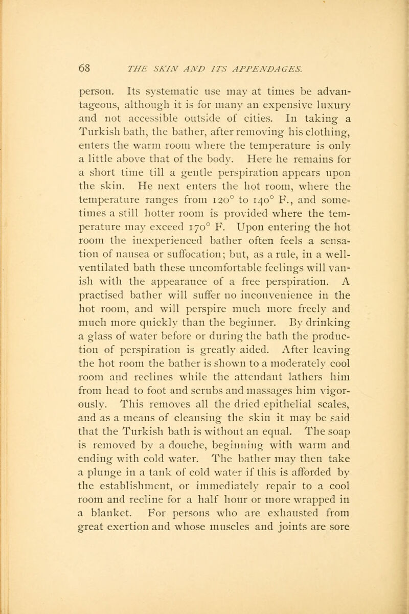 person. Its systematic use may at times be advan- tageous, although it is for many an expensive luxury and not accessible outside of cities. In taking a Turkish bath, the bather, after removing his clothing, enters the warm room where the temperature is only a little above that of the body. Here he remains for a short time till a gentle perspiration appears upon the skin. He next enters the hot room, where the temperature ranges from 1200 to 1400 F., and some- times a still hotter room is provided where the tem- perature may exceed 1700 F. Upon entering the hot room the inexperienced bather often feels a sensa- tion of nausea or suffocation; but, as a rule, in a well- ventilated bath these uncomfortable feelings will van- ish with the appearance of a free perspiration. A practised bather will suffer no inconvenience in the hot room, and will perspire much more freely and much more quickly than the beginner. By drinking a glass of water before or during the bath the produc- tion of perspiration is greatly aided. After leaving the hot room the bather is shown to a moderately cool room and reclines while the attendant lathers him from head to foot and scrubs and massages him vigor- ously. This removes all the dried epithelial scales, and as a means of cleansing the skin it may be said that the Turkish bath is without an equal. The soap is removed by a douche, beginning with warm and ending with cold water. The bather may then take a plunge in a tank of cold water if this is afforded by the establishment, or immediately repair to a cool room and recline for a half hour or more wrapped in a blanket. For persons who are exhausted from great exertion and whose muscles and joints are sore