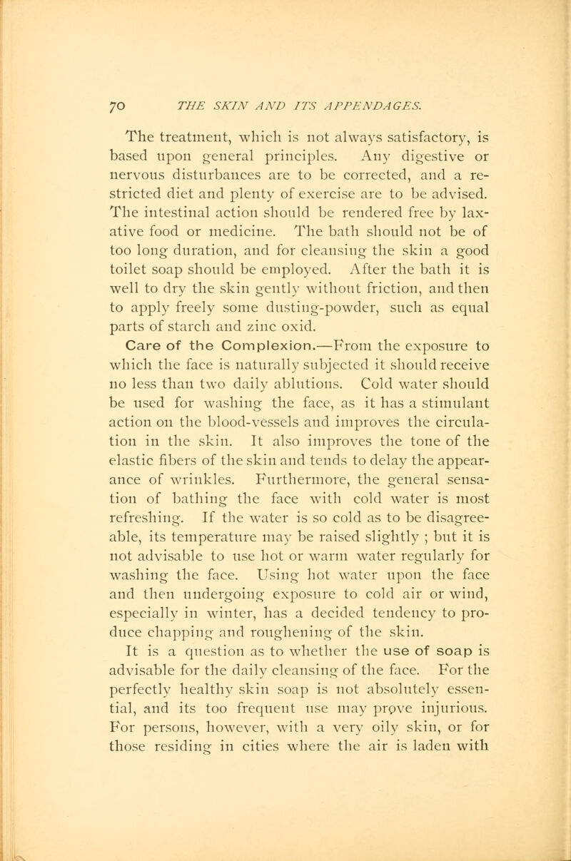 The treatment, which is not always satisfactory, is based upon general principles. Any digestive or nervous disturbances are to be corrected, and a re- stricted diet and plenty of exercise are to be advised. The intestinal action should be rendered free by lax- ative food or medicine. The bath should not be of too long duration, and for cleansing the skin a good toilet soap should be employed. After the bath it is well to dry the skin gently without friction, and then to apply freely some dusting-powder, such as equal parts of starch and zinc oxid. Care of the Complexion.—From the exposure to which the face is naturally subjected it should receive no less than two daily ablutions. Cold water should be used for washing the face, as it has a stimulant action on the blood-vessels and improves the circula- tion in the skin. It also improves the tone of the elastic fibers of the skin and tends to delay the appear- ance of wrinkles. Furthermore, the general sensa- tion of bathing the face with cold water is most refreshing. If the water is so cold as to be disagree- able, its temperature may be raised slightly ; but it is not advisable to use hot or warm water regularly for washing the face. Using hot water upon the face and then undergoing exposure to cold air or wind, especially in winter, has a decided tendency to pro- duce chapping and roughening of the skin. It is a question as to whether the use of soap is advisable for the daily cleansing of the face. For the perfectly healthy skin soap is not absolutely essen- tial, and its too frequent use may prove injurious. For persons, however, with a very oily skin, or for those residing in cities where the air is laden with