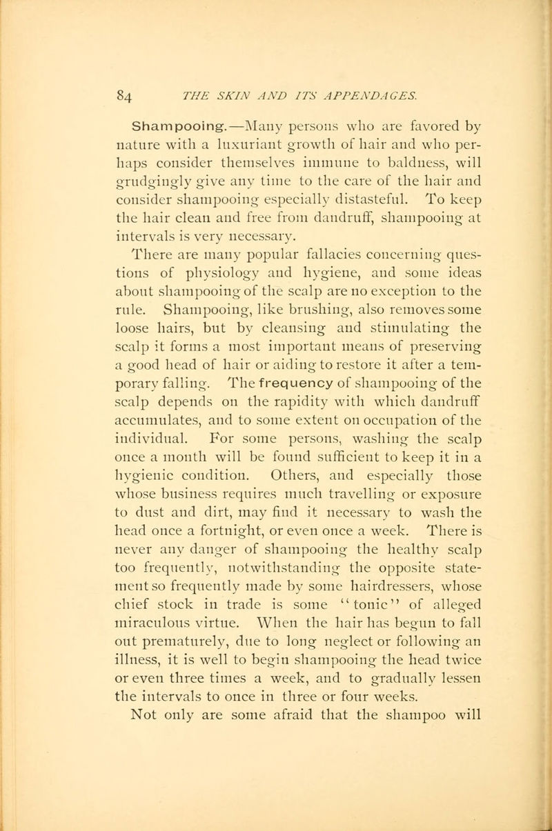 Shampooing.—Many persons who are favored by nature with a luxuriant growth of hair and who per- haps consider themselves immune to baldness, will grudgingly give any time to the care of the hair and consider shampooing especially distasteful. To keep the hair clean and free from dandruff, shampooing at intervals is very necessary. There are many popular fallacies concerning ques- tions of physiology and hygiene, and some ideas about shampooing of the scalp are no exception to the rule. Shampooing, like brushing, also removes some loose hairs, but by cleansing and stimulating the scalp it forms a most important means of preserving a o-ood head of hair or aiding to restore it after a tern- porary falling. The frequency of shampooing of the scalp depends on the rapidity with which dandruff accumulates, and to some extent on occupation of the individual. For some persons, washing the scalp once a month will be found sufficient to keep it in a hygienic condition. Others, and especially those whose business requires much travelling or exposure to dust and dirt, may find it necessary to wash the head once a fortnight, or even once a week. There is never any danger of shampooing the healthy scalp too frequently, notwithstanding the opposite state- ment so frequently made by some hairdressers, whose chief stock in trade is some tonic of alleged miraculous virtue. When the hair has begun to fall out prematurely, due to long neglect or following an illness, it is well to begin shampooing the head twice or even three times a week, and to gradually lessen the intervals to once in three or four weeks. Not only are some afraid that the shampoo will