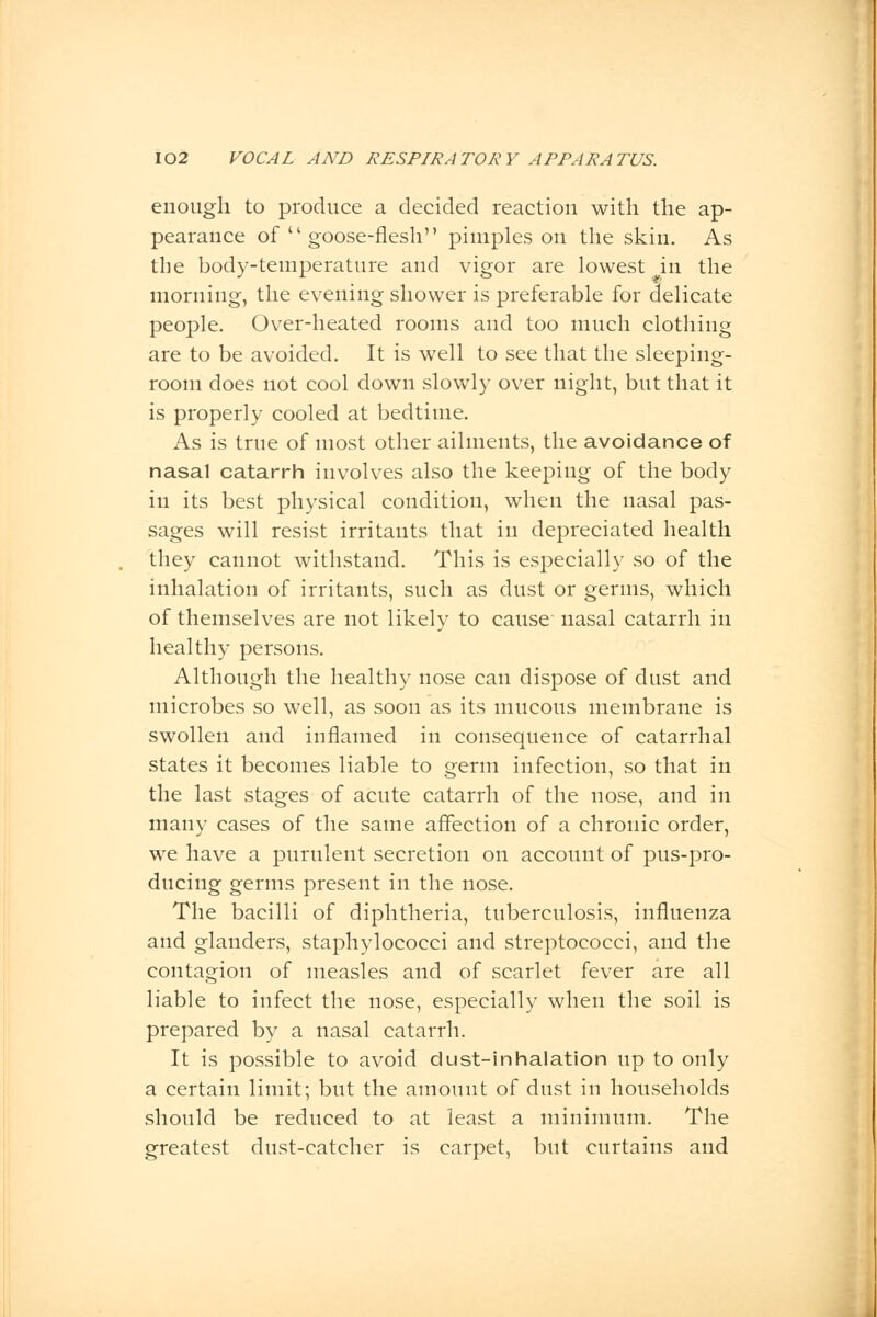 enough to produce a decided reaction with the ap- pearance of  goose-flesh pimples on the skin. As the body-temperature and vigor are lowest in the morning, the evening shower is preferable for delicate people. Over-heated rooms and too much clothing are to be avoided. It is well to see that the sleeping- room does not cool down slowly over night, but that it is properly cooled at bedtime. As is true of most other ailments, the avoidance of nasal catarrh involves also the keeping of the body in its best physical condition, when the nasal pas- sages will resist irritants that in depreciated health they cannot withstand. This is especially so of the inhalation of irritants, such as dust or germs, which of themselves are not likely to cause nasal catarrh in healthy persons. Although the healthy nose can dispose of dust and microbes so well, as soon as its mucous membrane is swollen and inflamed in consequence of catarrhal states it becomes liable to germ infection, so that in the last stages of acute catarrh of the nose, and in many cases of the same affection of a chronic order, we have a purulent secretion on account of pus-pro- ducing germs present in the nose. The bacilli of diphtheria, tuberculosis, influenza and glanders, staphylococci and streptococci, and the contagion of measles and of scarlet fever are all liable to infect the nose, especially when the soil is prepared by a nasal catarrh. It is possible to avoid dust-inhalation up to only a certain limit; but the amount of dust in households should be reduced to at least a minimum. The greatest dust-catcher is carpet, but curtains and