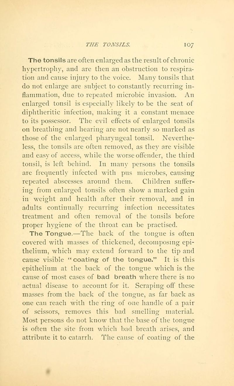The tonsils are often enlarged as the result of chronic hypertrophy, and are then an obstruction to respira- tion and cause injury to the voice. Many tonsils that do not enlarge are subject to constantly recurring in- flammation, due to repeated microbic invasion. An enlarged tonsil is especially likely to be the seat of diphtheritic infection, making it a constant menace to its possessor. The evil effects of enlarged tonsils on breathing and hearing are not nearly so marked as those of the enlarged pharyngeal tonsil. Neverthe- less, the tonsils are often removed, as they are visible and easy of access, while the worse offender, the third tonsil, is left behind. In many persons the tonsils are frequently infected with pus microbes, causing repeated abscesses around them. Children suffer- ing from enlarged tonsils often show a marked gain in weight and health after their removal, and in adults continually recurring infection necessitates treatment and often removal of the tonsils before proper hygiene of the throat can be practised. The Tongue.—The back of the tongue is often covered with masses of thickened, decomposing epi- thelium, which may extend forward to the tip and cause visible coating of the tongue. It is this epithelium at the back of the tongue which is the cause of most cases of bad breath where there is no actual disease to account for it. Scraping off these masses from the back of the tongue, as far back as one can reach with the ring of one handle of a pair of scissors, removes this bad smelling material. Most persons do not know that the base of the tongue is often the site from which bad breath arises, and attribute it to catarrh. The cause of coating of the