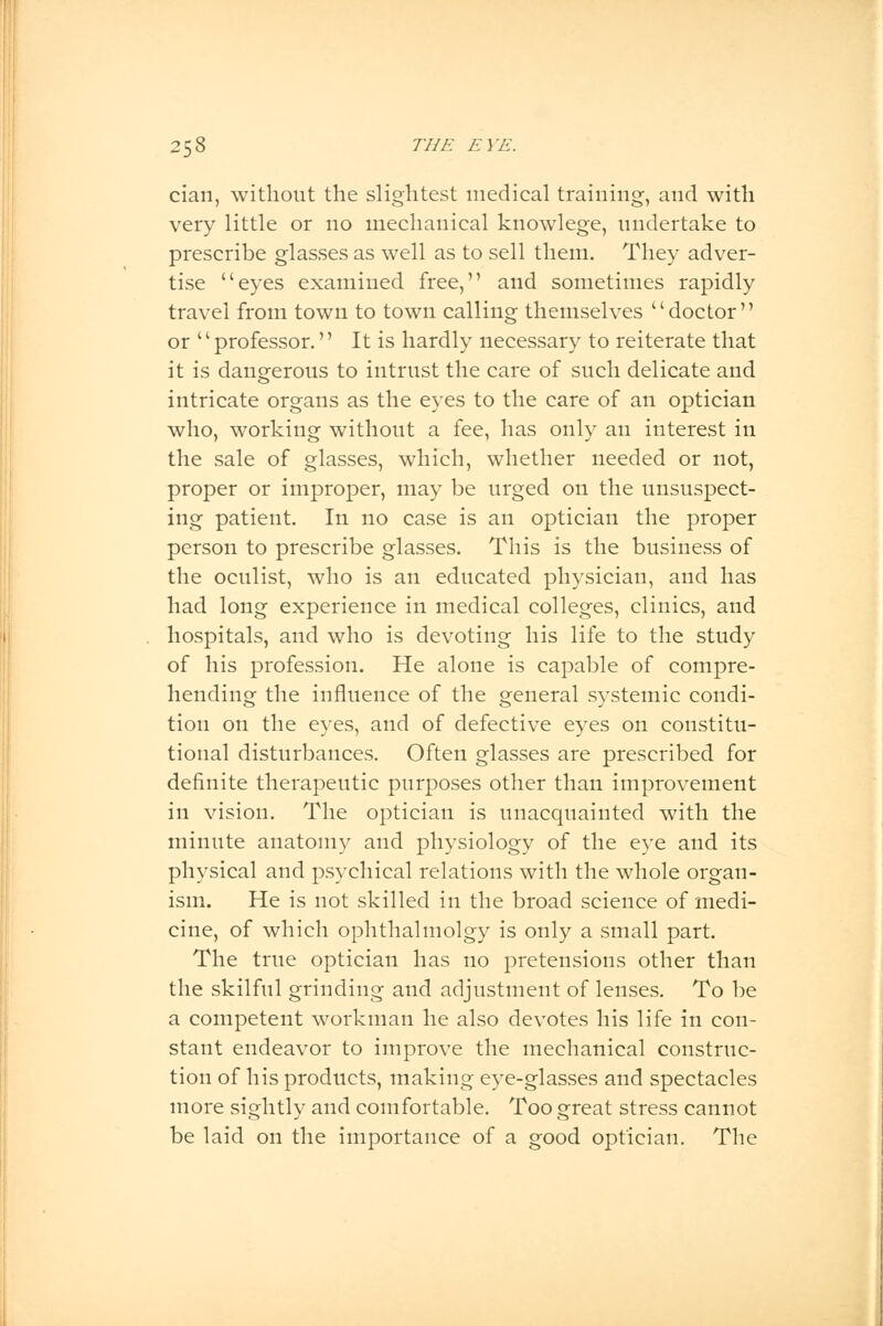 cian, without the slightest medical training, and with very little or no mechanical knowlege, undertake to prescribe glasses as well as to sell them. They adver- tise eyes examined free, and sometimes rapidly travel from town to town calling themselves doctor or '' professor. It is hardly necessary to reiterate that it is dangerous to intrust the care of such delicate and intricate organs as the eyes to the care of an optician who, working without a fee, has only an interest in the sale of glasses, which, whether needed or not, proper or improper, may be urged on the unsuspect- ing patient. In no case is an optician the proper person to prescribe glasses. This is the business of the oculist, who is an educated physician, and has had long experience in medical colleges, clinics, and hospitals, and who is devoting his life to the study of his profession. He alone is capable of compre- hending the influence of the general systemic condi- tion on the eyes, and of defective eyes on constitu- tional disturbances. Often glasses are prescribed for definite therapeutic purposes other than improvement in vision. The optician is unacquainted with the minute anatomy and physiology of the eye and its physical and psychical relations with the whole organ- ism. He is not skilled in the broad science of medi- cine, of which ophthalmolgy is only a small part. The true optician has no pretensions other than the skilful grinding and adjustment of lenses. To be a competent workman he also devotes his life in con- stant endeavor to improve the mechanical construc- tion of his products, making eye-glasses and spectacles more sightly and comfortable. Too great stress cannot be laid on the importance of a good optician. The