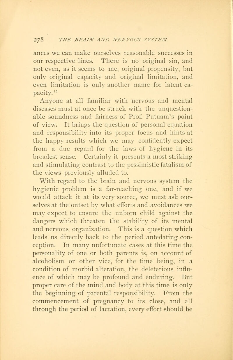 ances we can make ourselves reasonable successes in our respective lines. There is no original sin, and not even, as it seems to me, original propensity, but only original capacity and original limitation, and even limitation is only another name for latent ca- pacity. Anyone at all familiar with nervous and mental diseases must at once be struck with the unquestion- able soundness and fairness of Prof. Putnam's point of view. It brings the question of personal equation and responsibility into its proper focus and hints at the happy results which we may confidently expect from a due regard for the laws of hygiene in its broadest sense. Certainly it presents a most striking and stimulating contrast to the pessimistic fatalism of the views previously alluded to. With regard to the brain and nervous system the hygienic problem is a far-reaching one, and if we would attack it at its very source, we must ask our- selves at the outset by what efforts and avoidances we may expect to ensure the unborn child against the dangers which threaten the stability of its mental and nervous organization. This is a question which leads us directly back to the period antedating con- ception. In many unfortunate cases at this time the personality of one or both parents is, on account of alcoholism or other vice, for the time being, in a condition of morbid alteration, the deleterious influ- ence of which may be profound and enduring. But proper care of the mind and body at this time is only the beginning of parental responsibility. From the commencement of pregnancy to its close, and all through the period of lactation, every effort should be